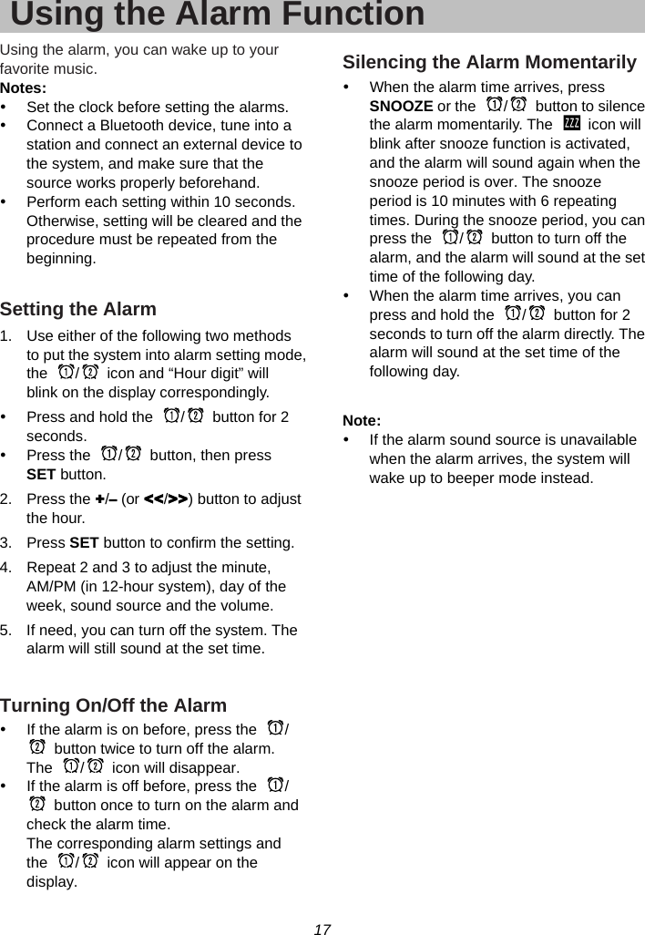 17  Using the Alarm FunctionUsing the alarm, you can wake up to your favorite music. Notes: y  Set the clock before setting the alarms. y  Connect a Bluetooth device, tune into a station and connect an external device to the system, and make sure that the source works properly beforehand. y  Perform each setting within 10 seconds. Otherwise, setting will be cleared and the procedure must be repeated from the beginning.  Setting the Alarm 1.  Use either of the following two methods to put the system into alarm setting mode, the  /   icon and “Hour digit” will blink on the display correspondingly. y  Press and hold the  /   button for 2 seconds.  y  Press the  /   button, then press SET button. 2. Press the +/– (or &lt;&lt;/&gt;&gt;) button to adjust the hour. 3. Press SET button to confirm the setting. 4.  Repeat 2 and 3 to adjust the minute, AM/PM (in 12-hour system), day of the week, sound source and the volume. 5.  If need, you can turn off the system. The alarm will still sound at the set time.  Turning On/Off the Alarm y  If the alarm is on before, press the  /  button twice to turn off the alarm.   The  /   icon will disappear. y  If the alarm is off before, press the  /  button once to turn on the alarm and check the alarm time. The corresponding alarm settings and the  /   icon will appear on the display. Silencing the Alarm Momentarily y  When the alarm time arrives, press SNOOZE or the  /   button to silence the alarm momentarily. The    icon will blink after snooze function is activated, and the alarm will sound again when the snooze period is over. The snooze period is 10 minutes with 6 repeating times. During the snooze period, you can press the  /   button to turn off the alarm, and the alarm will sound at the set time of the following day.   y  When the alarm time arrives, you can press and hold the  /   button for 2 seconds to turn off the alarm directly. The alarm will sound at the set time of the following day.  Note: y  If the alarm sound source is unavailable when the alarm arrives, the system will wake up to beeper mode instead.    