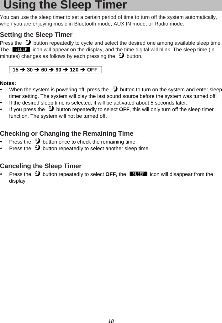 18  Using the Sleep Timer You can use the sleep timer to set a certain period of time to turn off the system automatically, when you are enjoying music in Bluetooth mode, AUX IN mode, or Radio mode. Setting the Sleep Timer Press the    button repeatedly to cycle and select the desired one among available sleep time. The    icon will appear on the display, and the time digital will blink. The sleep time (in minutes) changes as follows by each pressing the    button.  15 Î 30 Î 60 Î 90 Î 120 Î OFF Notes: y  When the system is powering off, press the    button to turn on the system and enter sleep timer setting. The system will play the last sound source before the system was turned off. y  If the desired sleep time is selected, it will be activated about 5 seconds later. y  If you press the    button repeatedly to select OFF, this will only turn off the sleep timer function. The system will not be turned off.  Checking or Changing the Remaining Time y  Press the    button once to check the remaining time. y  Press the    button repeatedly to select another sleep time.  Canceling the Sleep Timer   y  Press the    button repeatedly to select OFF, the    icon will disappear from the display.   