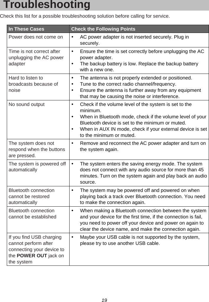 19  Troubleshooting Check this list for a possible troubleshooting solution before calling for service.  In These Cases  Check the Following Points Power does not come on  y  AC power adapter is not inserted securely. Plug in securely. Time is not correct after unplugging the AC power adapter y  Ensure the time is set correctly before unplugging the AC power adapter. y  The backup battery is low. Replace the backup battery with a new one. Hard to listen to broadcasts because of noise y  The antenna is not properly extended or positioned. y  Tune to the correct radio channel/frequency. y  Ensure the antenna is further away from any equipment that may be causing the noise or interference. No sound output  y  Check if the volume level of the system is set to the minimum. y  When in Bluetooth mode, check if the volume level of your Bluetooth device is set to the minimum or muted. y  When in AUX IN mode, check if your external device is set to the minimum or muted. The system does not respond when the buttons are pressed. y  Remove and reconnect the AC power adapter and turn on the system again. The system is powered off automatically y  The system enters the saving energy mode. The system does not connect with any audio source for more than 45 minutes. Turn on the system again and play back an audio source. Bluetooth connection cannot be restored automatically y  The system may be powered off and powered on when playing back a track over Bluetooth connection. You need to make the connection again. Bluetooth connection cannot be established y  When making a Bluetooth connection between the system and your device for the first time, if the connection is fail, you need to power off your device and power on again to clear the device name, and make the connection again. If you find USB charging cannot perform after connecting your device to the POWER OUT jack on the system y  Maybe your USB cable is not supported by the system, please try to use another USB cable.   