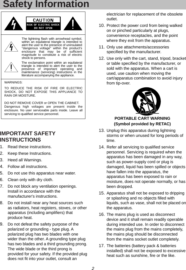 2  Safety Information  IMPORTANT SAFETY INSTRUCTIONS 1.  Read these instructions. 2.  Keep these Instructions. 3.  Heed all Warnings. 4.  Follow all instructions. 5.  Do not use this apparatus near water. 6.  Clean only with dry cloth. 7.  Do not block any ventilation openings. Install in accordance with the manufacturer&apos;s instructions. 8.  Do not install near any heat sources such as radiators, heat registers, stoves, or other apparatus (including amplifiers) that produce heat. 9.  Do not defeat the safety purpose of the polarized or grounding - type plug. A polarized plug has two blades with one wider than the other. A grounding type plug has two blades and a third grounding prong. The wide blade or the third prong is provided for your safety. If the provided plug does not fit into your outlet, consult an electrician for replacement of the obsolete outlet. 10. Protect the power cord from being walked on or pinched particularly at plugs, convenience receptacles, and the point where they exit from the apparatus. 11. Only use attachments/accessories specified by the manufacturer. 12. Use only with the cart, stand, tripod, bracket or table specified by the manufacturer, or sold with the apparatus. When a cart is used, use caution when moving the cart/apparatus combination to avoid injury from tip-over.  PORTABLE CART WARNING (Symbol provided by RETAC) 13. Unplug this apparatus during lightning storms or when unused for long periods of time. 14. Refer all servicing to qualified service personnel. Servicing is required when the apparatus has been damaged in any way, such as power-supply cord or plug is damaged, liquid has been spilled or objects have fallen into the apparatus, the apparatus has been exposed to rain or moisture, does not operate normally, or has been dropped. 15. Apparatus shall not be exposed to dripping or splashing and no objects filled with liquids, such as vase, shall not be placed on the apparatus. 16. The mains plug is used as disconnect device and it shall remain readily operable during intended use. In order to disconnect the mains plug from the mains completely, the mains plug should be disconnected from the mains socket outlet completely. 17. The batteries (battery pack &amp; batteries installed) shall not be exposed to excessive heat such as sunshine, fire or the like. The exclamation point within an equilateraltriangle is intended to alert the user to thepresence of important operating andmaintenance (servicing) instructions in theliterature accompanying the appliance.WARNINGS:The lightning flash with arrowhead symbol,within an equilateral triangle is intended toalert the user to the presence of uninsulated&quot;dangerous voltage&quot; within the product&apos;senclosure that may be of sufficientmagnitude to constitute a risk of electricshock to persons.TO REDUCE THE RISK OF FIRE OR ELECTRICSHOCK, DO NOT EXPOSE THIS APPLIANCE TORAIN OR MOISTURE.DO NOT REMOVE COVER or OPEN THE CABINET.Dangerous high voltages are present inside theenclosure. No user serviceable parts inside. Leave allservicing to qualified service personnel.