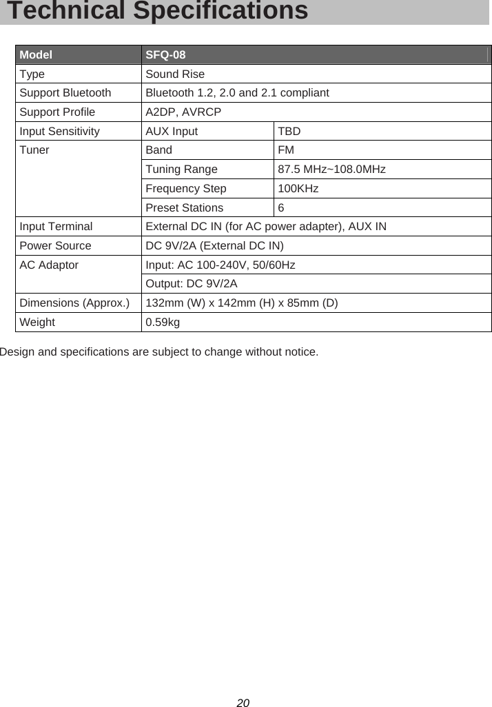 20  Technical Specifications  Model  SFQ-08 Type Sound Rise Support Bluetooth  Bluetooth 1.2, 2.0 and 2.1 compliant Support Profile  A2DP, AVRCP Input Sensitivity  AUX Input  TBD Tuner Band  FM Tuning Range  87.5 MHz~108.0MHz Frequency Step  100KHz Preset Stations  6 Input Terminal  External DC IN (for AC power adapter), AUX IN Power Source  DC 9V/2A (External DC IN) AC Adaptor  Input: AC 100-240V, 50/60Hz Output: DC 9V/2A Dimensions (Approx.) 132mm (W) x 142mm (H) x 85mm (D) Weight 0.59kg  Design and specifications are subject to change without notice.  