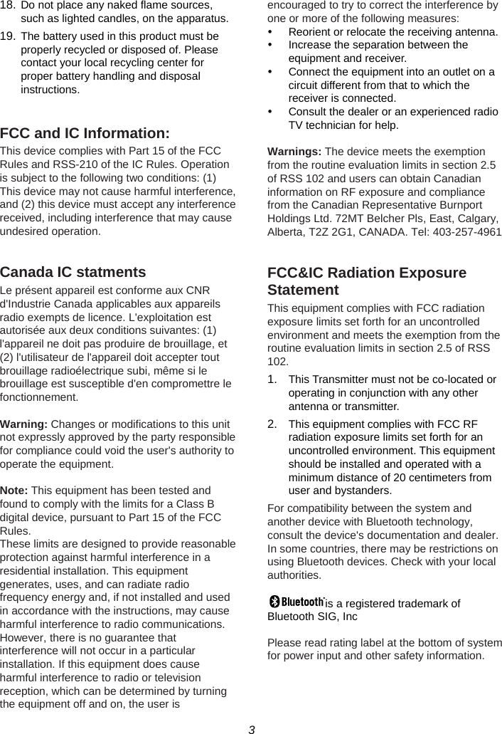 3  18. Do not place any naked flame sources, such as lighted candles, on the apparatus. 19. The battery used in this product must be properly recycled or disposed of. Please contact your local recycling center for proper battery handling and disposal instructions.  FCC and IC Information: This device complies with Part 15 of the FCC Rules and RSS-210 of the IC Rules. Operation is subject to the following two conditions: (1) This device may not cause harmful interference, and (2) this device must accept any interference received, including interference that may cause undesired operation.  Canada IC statments Le présent appareil est conforme aux CNR d&apos;Industrie Canada applicables aux appareils radio exempts de licence. L&apos;exploitation est autorisée aux deux conditions suivantes: (1) l&apos;appareil ne doit pas produire de brouillage, et (2) l&apos;utilisateur de l&apos;appareil doit accepter tout brouillage radioélectrique subi, même si le brouillage est susceptible d&apos;en compromettre le fonctionnement.  Warning: Changes or modifications to this unit not expressly approved by the party responsible for compliance could void the user&apos;s authority to operate the equipment.  Note: This equipment has been tested and found to comply with the limits for a Class B digital device, pursuant to Part 15 of the FCC Rules. These limits are designed to provide reasonable protection against harmful interference in a residential installation. This equipment generates, uses, and can radiate radio frequency energy and, if not installed and used in accordance with the instructions, may cause harmful interference to radio communications. However, there is no guarantee that interference will not occur in a particular installation. If this equipment does cause harmful interference to radio or television reception, which can be determined by turning the equipment off and on, the user is encouraged to try to correct the interference by one or more of the following measures: y  Reorient or relocate the receiving antenna. y  Increase the separation between the equipment and receiver. y  Connect the equipment into an outlet on a circuit different from that to which the receiver is connected. y  Consult the dealer or an experienced radio TV technician for help.  Warnings: The device meets the exemption from the routine evaluation limits in section 2.5 of RSS 102 and users can obtain Canadian information on RF exposure and compliance from the Canadian Representative Burnport Holdings Ltd. 72MT Belcher Pls, East, Calgary, Alberta, T2Z 2G1, CANADA. Tel: 403-257-4961  FCC&amp;IC Radiation Exposure Statement This equipment complies with FCC radiation exposure limits set forth for an uncontrolled environment and meets the exemption from the routine evaluation limits in section 2.5 of RSS 102. 1.  This Transmitter must not be co-located or operating in conjunction with any other antenna or transmitter. 2.  This equipment complies with FCC RF radiation exposure limits set forth for an uncontrolled environment. This equipment should be installed and operated with a minimum distance of 20 centimeters from user and bystanders. For compatibility between the system and another device with Bluetooth technology, consult the device&apos;s documentation and dealer. In some countries, there may be restrictions on using Bluetooth devices. Check with your local authorities.  is a registered trademark of Bluetooth SIG, Inc  Please read rating label at the bottom of system for power input and other safety information. 