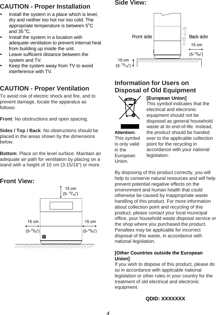 4  CAUTION - Proper Installation y  Install the system in a place which is level, dry and neither too hot nor too cold. The appropriate temperature is between 5oC and 35 oC. y  Install the system in a location with adequate ventilation to prevent internal heat from building up inside the unit. y  Leave sufficient distance between the system and TV. y  Keep the system away from TV to avoid interference with TV.  CAUTION - Proper Ventilation To avoid risk of electric shock and fire, and to prevent damage, locate the apparatus as follows:  Front: No obstructions and open spacing.  Sides / Top / Back: No obstructions should be placed in the areas shown by the dimensions below.  Bottom: Place on the level surface. Maintain an adequate air path for ventilation by placing on a stand with a height of 10 cm (3-15/16&quot;) or more.  Front View:           Side View:   Information for Users on Disposal of Old Equipment [European Union] This symbol indicates that the electrical and electronic equipment should not be disposed as general household waste at its end-of-life. Instead, the product should be handed over to the applicable collection point for the recycling in accordance with your national legislation.   By disposing of this product correctly, you will help to conserve natural resources and will help prevent potential negative effects on the environment and human health that could otherwise be caused by inappropriate waste handling of this product. For more information about collection point and recycling of this product, please contact your local municipal office, your household waste disposal service or the shop where you purchased the product. Penalties may be applicable for incorrect disposal of this waste, in accordance with national legislation.  [Other Countries outside the European Union] If you wish to dispose of this product, please do so in accordance with applicable national legislation or other rules in your country for the treatment of old electrical and electronic equipment.  QDID: XXXXXXX Attention: This symbol is only valid in the European Union. 15 cm(5-15/16&quot;)15 cm(5-15/16&quot;)15 cm(5-15/16&quot;)10 cm(3-15/16&quot;)15 cm(5-15/16&quot;)Front  side Back side