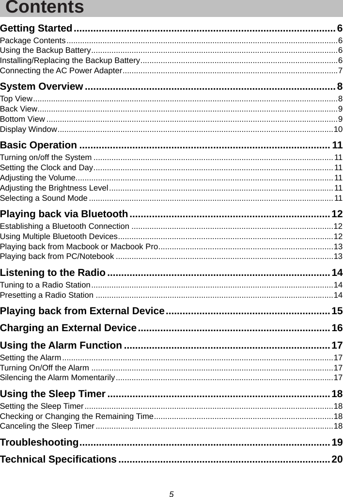 5  Contents Getting Started .............................................................................................. 6 Package Contents ......................................................................................................................... 6 Using the Backup Battery .............................................................................................................. 6 Installing/Replacing the Backup Battery ........................................................................................ 6 Connecting the AC Power Adapter ................................................................................................ 7 System Overview .......................................................................................... 8 Top View ........................................................................................................................................ 8 Back View ...................................................................................................................................... 9 Bottom View .................................................................................................................................. 9 Display Window ........................................................................................................................... 10 Basic Operation .......................................................................................... 11 Turning on/off the System ........................................................................................................... 11 Setting the Clock and Day ........................................................................................................... 11 Adjusting the Volume................................................................................................................... 11 Adjusting the Brightness Level .................................................................................................... 11 Selecting a Sound Mode ............................................................................................................. 11 Playing back via Bluetooth ........................................................................ 12 Establishing a Bluetooth Connection .......................................................................................... 12 Using Multiple Bluetooth Devices ................................................................................................ 12 Playing back from Macbook or Macbook Pro .............................................................................. 13 Playing back from PC/Notebook ................................................................................................. 13 Listening to the Radio ................................................................................ 14 Tuning to a Radio Station ............................................................................................................ 14 Presetting a Radio Station .......................................................................................................... 14 Playing back from External Device ........................................................... 15 Charging an External Device ..................................................................... 16 Using the Alarm Function .......................................................................... 17 Setting the Alarm ......................................................................................................................... 17 Turning On/Off the Alarm ............................................................................................................ 17 Silencing the Alarm Momentarily ................................................................................................. 17 Using the Sleep Timer ................................................................................ 18 Setting the Sleep Timer ............................................................................................................... 18 Checking or Changing the Remaining Time ................................................................................ 18 Canceling the Sleep Timer .......................................................................................................... 18 Troubleshooting ..........................................................................................  19 Technical Specifications ............................................................................ 20  