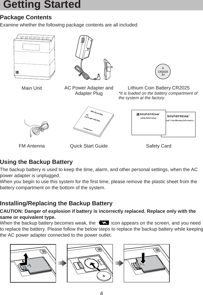 6  Getting Started Package Contents Examine whether the following package contents are all included:       Main Unit AC Power Adapter and Adapter Plug    Lithium Coin Battery CR2025 *It is loaded on the battery compartment of the system at the factory.           FM Antenna  Quick Start Guide  Safety Card  Using the Backup Battery The backup battery is used to keep the time, alarm, and other personal settings, when the AC power adapter is unplugged. When you begin to use this system for the first time, please remove the plastic sheet from the battery compartment on the bottom of the system.  Installing/Replacing the Backup Battery CAUTION: Danger of explosion if battery is incorrectly replaced. Replace only with the same or equivalent type. When the backup battery becomes weak, the    icon appears on the screen, and you need to replace the battery. Please follow the below steps to replace the backup battery while keeping the AC power adapter connected to the power outlet.   +C20253VR
