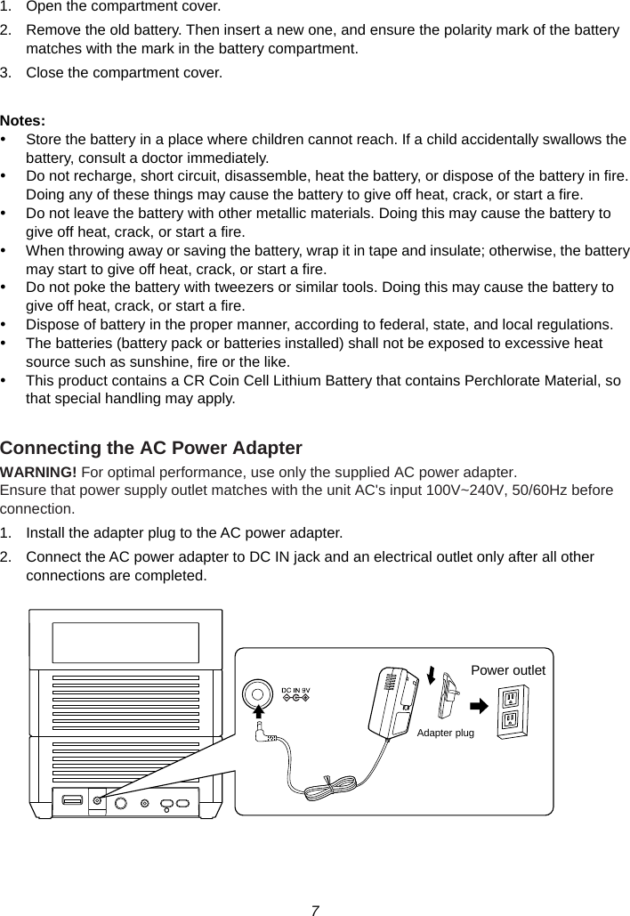 7  1.  Open the compartment cover. 2.  Remove the old battery. Then insert a new one, and ensure the polarity mark of the battery matches with the mark in the battery compartment. 3.  Close the compartment cover.  Notes: y  Store the battery in a place where children cannot reach. If a child accidentally swallows the battery, consult a doctor immediately. y  Do not recharge, short circuit, disassemble, heat the battery, or dispose of the battery in fire. Doing any of these things may cause the battery to give off heat, crack, or start a fire. y  Do not leave the battery with other metallic materials. Doing this may cause the battery to give off heat, crack, or start a fire. y  When throwing away or saving the battery, wrap it in tape and insulate; otherwise, the battery may start to give off heat, crack, or start a fire. y  Do not poke the battery with tweezers or similar tools. Doing this may cause the battery to give off heat, crack, or start a fire. y  Dispose of battery in the proper manner, according to federal, state, and local regulations. y  The batteries (battery pack or batteries installed) shall not be exposed to excessive heat source such as sunshine, fire or the like. y  This product contains a CR Coin Cell Lithium Battery that contains Perchlorate Material, so that special handling may apply.  Connecting the AC Power Adapter WARNING! For optimal performance, use only the supplied AC power adapter. Ensure that power supply outlet matches with the unit AC&apos;s input 100V~240V, 50/60Hz before connection. 1.  Install the adapter plug to the AC power adapter. 2.  Connect the AC power adapter to DC IN jack and an electrical outlet only after all other connections are completed.      Power outletAdapter plug