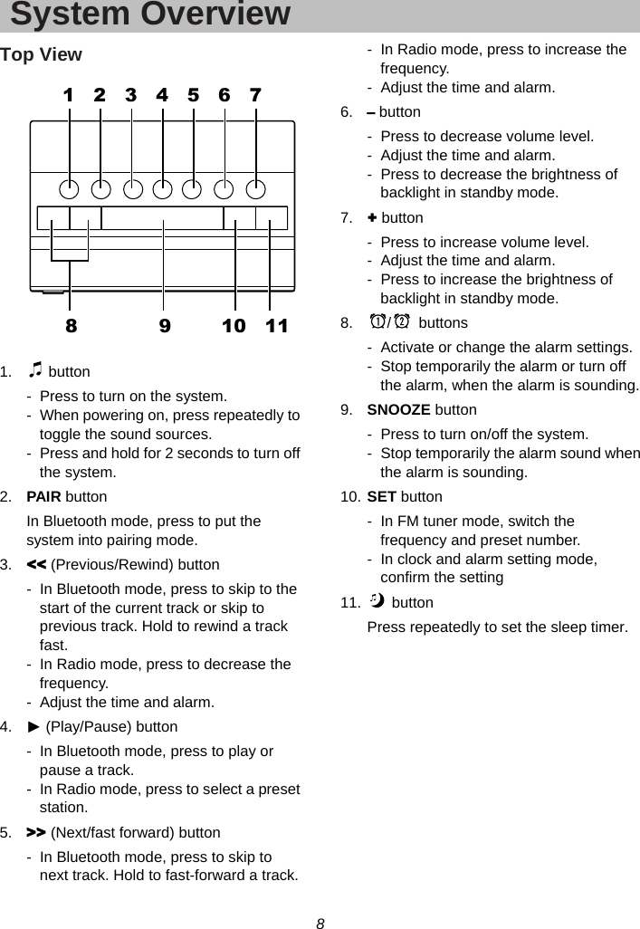 8  System OverviewTop View    1.  button -  Press to turn on the system. -  When powering on, press repeatedly to toggle the sound sources. -  Press and hold for 2 seconds to turn off the system. 2.  PAIR button In Bluetooth mode, press to put the system into pairing mode. 3.  &lt;&lt; (Previous/Rewind) button -  In Bluetooth mode, press to skip to the start of the current track or skip to previous track. Hold to rewind a track fast. -  In Radio mode, press to decrease the frequency. -  Adjust the time and alarm. 4.  ► (Play/Pause) button -  In Bluetooth mode, press to play or pause a track. -  In Radio mode, press to select a preset station. 5.  &gt;&gt; (Next/fast forward) button -  In Bluetooth mode, press to skip to next track. Hold to fast-forward a track. -  In Radio mode, press to increase the frequency. -  Adjust the time and alarm. 6.  – button -  Press to decrease volume level. -  Adjust the time and alarm. -  Press to decrease the brightness of backlight in standby mode. 7.  + button -  Press to increase volume level. -  Adjust the time and alarm. -  Press to increase the brightness of backlight in standby mode. 8.  /  buttons  -  Activate or change the alarm settings. -  Stop temporarily the alarm or turn off the alarm, when the alarm is sounding. 9.  SNOOZE button -  Press to turn on/off the system. -  Stop temporarily the alarm sound when the alarm is sounding. 10. SET button -  In FM tuner mode, switch the frequency and preset number. -  In clock and alarm setting mode, confirm the setting 11.  button Press repeatedly to set the sleep timer.             1   2   3   4   5   6   78             9        10   11