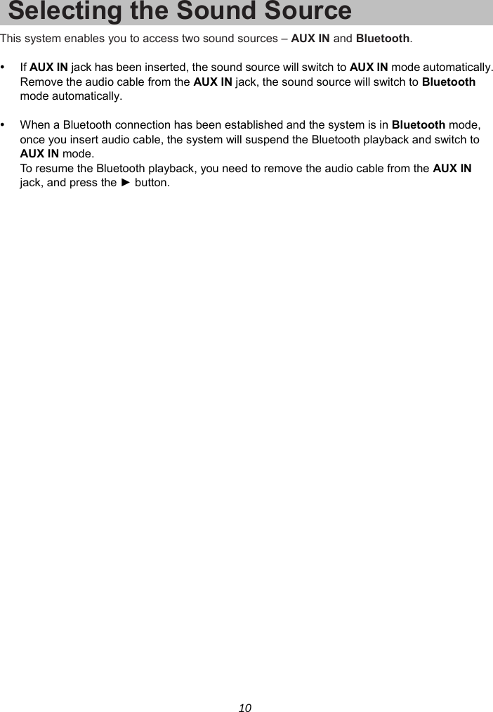 10 Selecting the Sound Source This system enables you to access two sound sources – AUX IN and Bluetooth.   If AUX IN jack has been inserted, the sound source will switch to AUX IN mode automatically. Remove the audio cable from the AUX IN jack, the sound source will switch to Bluetooth mode automatically.    When a Bluetooth connection has been established and the system is in Bluetooth mode, once you insert audio cable, the system will suspend the Bluetooth playback and switch to AUX IN mode. To resume the Bluetooth playback, you need to remove the audio cable from the AUX IN jack, and press the ► button.  