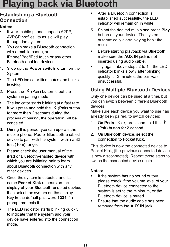 11 Playing back via BluetoothEstablishing a Bluetooth Connection Notes:  If your mobile phone supports A2DP, AVRCP profiles, its music will play through the system.   You can make a Bluetooth connection with a mobile phone, an iPhone/iPad/iPod touch or any other Bluetooth-enabled devices. 1. Slide up the Power switch to turn on the System.   The LED indicator illuminates and blinks in white. 2.  Press the    (Pair) button to put the system in pairing mode.   The indicator starts blinking at a fast rate.   If you press and hold the    (Pair) button for more than 2 seconds during the process of pairing, the operation will be canceled. 3.  During this period, you can operate the mobile phone, iPad or Bluetooth-enabled device to pair with the system within a 33 feet (10m) range.   Please check the user manual of the iPad or Bluetooth-enabled device with which you are initiating pair to learn about Bluetooth connection with any other devices. 4.  Once the system is detected and its name Pocket Kick appears on the display of your Bluetooth-enabled device, then select the system on the display. Key in the default password 1234 if a prompt requests it.   The LED indicator starts blinking quickly to indicate that the system and your device have entered into the connection mode.   After a Bluetooth connection is established successfully, the LED indicator will remain on in white. 5.  Select the desired music and press Play button on your device. The system automatically starts playing back the music.   Before starting playback via Bluetooth, make sure the AUX IN jack is not inserted using audio cable.   Try again above steps 2 to 4 if the LED indicator blinks slowly after blinking quickly for 3 minutes, the pair was unsuccessful. Using Multiple Bluetooth Devices Only one device can be used at a time, but you can switch between different Bluetooth devices. Make sure each device you want to use has already been paired, to switch devices: 1.  On Pocket Kick, press and hold the   (Pair) button for 2 second. 2.  On Bluetooth device, select the connection to Pocket Kick. This device is now the connected device to Pocket Kick, (the previous connected device is now disconnected). Repeat those steps to switch the connected device again.  Notes:    If the system has no sound output, please check if the volume level of your Bluetooth device connected to the system is set to the minimum, or the Bluetooth device is muted.   Ensure that the audio cable has been removed from the AUX IN jack.  