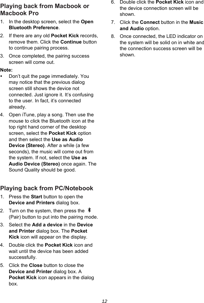 12 Playing back from Macbook or Macbook Pro 1.  In the desktop screen, select the Open Bluetooth Preference. 2.  If there are any old Pocket Kick records, remove them. Click the Continue button to continue pairing process. 3.  Once completed, the pairing success screen will come out. Note:    Don’t quit the page immediately. You may notice that the previous dialog screen still shows the device not connected. Just ignore it. It’s confusing to the user. In fact, it’s connected already. 4.  Open iTune, play a song. Then use the mouse to click the Bluetooth icon at the top right hand corner of the desktop screen, select the Pocket Kick option and then select the Use as Audio Device (Stereo). After a while (a few seconds), the music will come out from the system. If not, select the Use as Audio Device (Stereo) once again. The Sound Quality should be good.  Playing back from PC/Notebook 1. Press the Start button to open the Device and Printers dialog box. 2.  Turn on the system, then press the   (Pair) button to put into the pairing mode. 3. Select the Add a device in the Device and Printer dialog box. The Pocket Kick icon will appear on the display. 4. Double click the Pocket Kick icon and wait until the device has been added successfully. 5. Click the Close button to close the Device and Printer dialog box. A Pocket Kick icon appears in the dialog box. 6. Double click the Pocket Kick icon and the device connection screen will be shown. 7. Click the Connect button in the Music and Audio option. 8.  Once connected, the LED indicator on the system will be solid on in white and the connection success screen will be shown.  