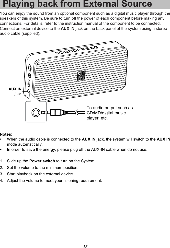 13 Playing back from External SourceYou can enjoy the sound from an optional component such as a digital music player through the speakers of this system. Be sure to turn off the power of each component before making any connections. For details, refer to the instruction manual of the component to be connected. Connect an external device to the AUX IN jack on the back panel of the system using a stereo audio cable (supplied).    Notes:   When the audio cable is connected to the AUX IN jack, the system will switch to the AUX IN mode automatically.   In order to save the energy, please plug off the AUX-IN cable when do not use.  1. Slide up the Power switch to turn on the System. 2.  Set the volume to the minimum position. 3.  Start playback on the external device. 4.  Adjust the volume to meet your listening requirement.  AUX INjackTo audio output such asCD/MD/digital musicplayer, etc.