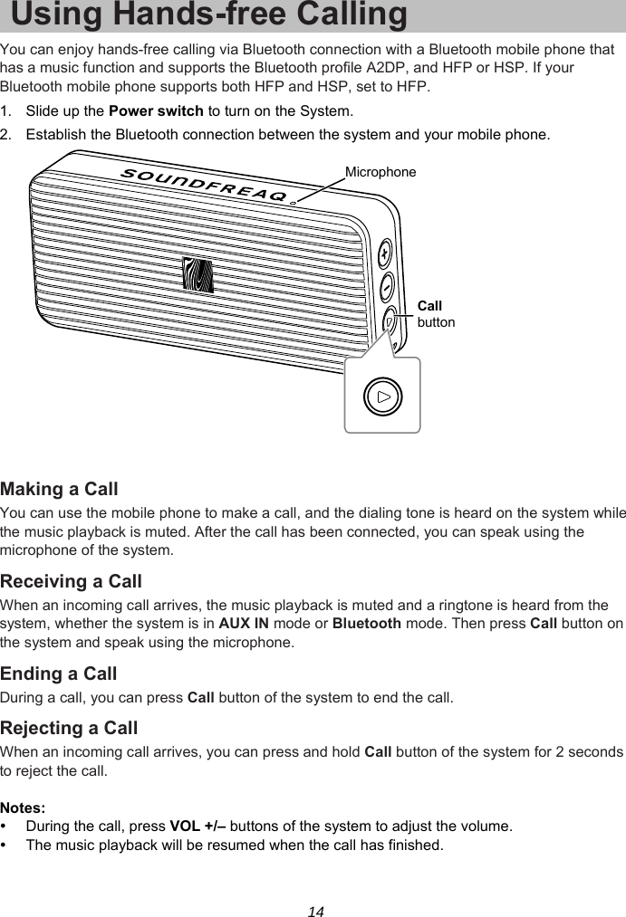 14 Using Hands-free Calling You can enjoy hands-free calling via Bluetooth connection with a Bluetooth mobile phone that has a music function and supports the Bluetooth profile A2DP, and HFP or HSP. If your Bluetooth mobile phone supports both HFP and HSP, set to HFP. 1. Slide up the Power switch to turn on the System. 2.  Establish the Bluetooth connection between the system and your mobile phone.   Making a Call You can use the mobile phone to make a call, and the dialing tone is heard on the system while the music playback is muted. After the call has been connected, you can speak using the microphone of the system. Receiving a Call When an incoming call arrives, the music playback is muted and a ringtone is heard from the system, whether the system is in AUX IN mode or Bluetooth mode. Then press Call button on the system and speak using the microphone. Ending a Call During a call, you can press Call button of the system to end the call. Rejecting a Call When an incoming call arrives, you can press and hold Call button of the system for 2 seconds to reject the call.  Notes:  During the call, press VOL +/– buttons of the system to adjust the volume.     The music playback will be resumed when the call has finished. MicrophoneCallbutton