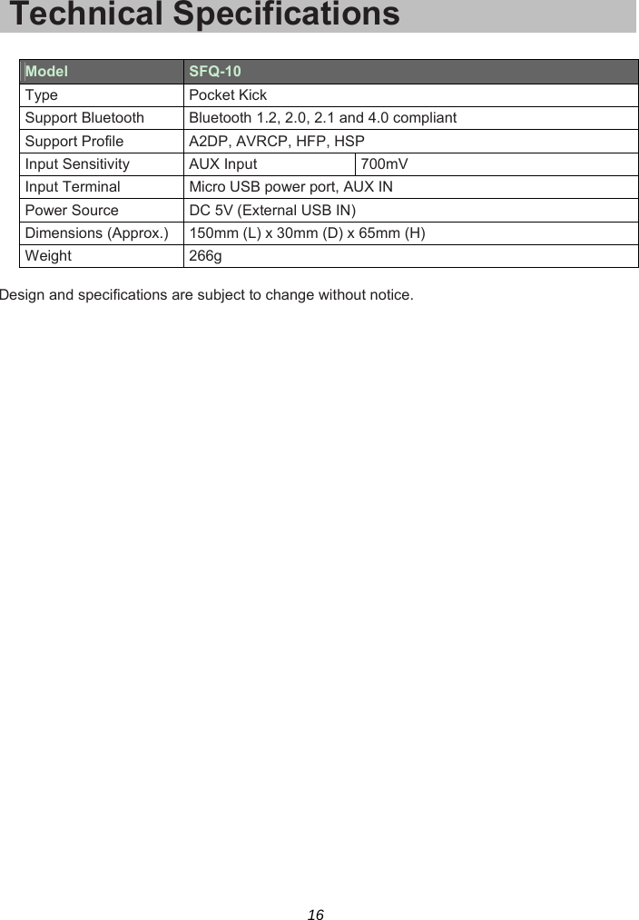 16 Technical Specifications  Model  SFQ-10 Type Pocket Kick Support Bluetooth  Bluetooth 1.2, 2.0, 2.1 and 4.0 compliant Support Profile  A2DP, AVRCP, HFP, HSP Input Sensitivity  AUX Input  700mV Input Terminal  Micro USB power port, AUX IN Power Source  DC 5V (External USB IN) Dimensions (Approx.) 150mm (L) x 30mm (D) x 65mm (H) Weight 266g  Design and specifications are subject to change without notice.  