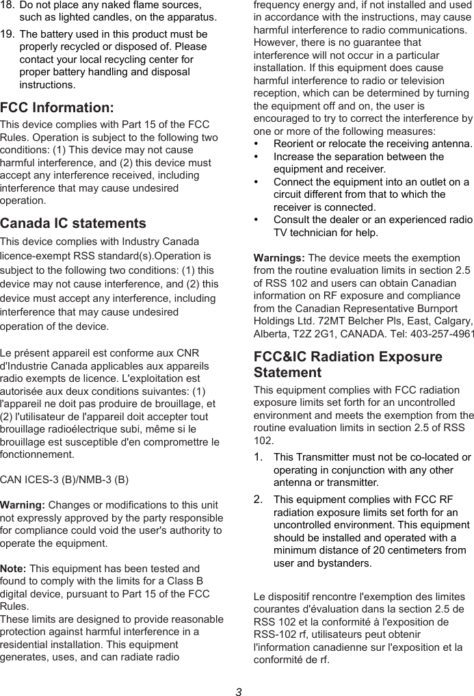 3 18. Do not place any naked flame sources, such as lighted candles, on the apparatus. 19. The battery used in this product must be properly recycled or disposed of. Please contact your local recycling center for proper battery handling and disposal instructions. FCC Information: This device complies with Part 15 of the FCC Rules. Operation is subject to the following two conditions: (1) This device may not cause harmful interference, and (2) this device must accept any interference received, including interference that may cause undesired operation. Canada IC statements This device complies with Industry Canada licence-exempt RSS standard(s).Operation is subject to the following two conditions: (1) this device may not cause interference, and (2) this device must accept any interference, including interference that may cause undesired operation of the device.  Le présent appareil est conforme aux CNR d&apos;Industrie Canada applicables aux appareils radio exempts de licence. L&apos;exploitation est autorisée aux deux conditions suivantes: (1) l&apos;appareil ne doit pas produire de brouillage, et (2) l&apos;utilisateur de l&apos;appareil doit accepter tout brouillage radioélectrique subi, même si le brouillage est susceptible d&apos;en compromettre le fonctionnement.  CAN ICES-3 (B)/NMB-3 (B)  Warning: Changes or modifications to this unit not expressly approved by the party responsible for compliance could void the user&apos;s authority to operate the equipment.  Note: This equipment has been tested and found to comply with the limits for a Class B digital device, pursuant to Part 15 of the FCC Rules. These limits are designed to provide reasonable protection against harmful interference in a residential installation. This equipment generates, uses, and can radiate radio frequency energy and, if not installed and used in accordance with the instructions, may cause harmful interference to radio communications. However, there is no guarantee that interference will not occur in a particular installation. If this equipment does cause harmful interference to radio or television reception, which can be determined by turning the equipment off and on, the user is encouraged to try to correct the interference by one or more of the following measures:   Reorient or relocate the receiving antenna.   Increase the separation between the equipment and receiver.   Connect the equipment into an outlet on a circuit different from that to which the receiver is connected.   Consult the dealer or an experienced radio TV technician for help.  Warnings: The device meets the exemption from the routine evaluation limits in section 2.5 of RSS 102 and users can obtain Canadian information on RF exposure and compliance from the Canadian Representative Burnport Holdings Ltd. 72MT Belcher Pls, East, Calgary, Alberta, T2Z 2G1, CANADA. Tel: 403-257-4961 FCC&amp;IC Radiation Exposure Statement This equipment complies with FCC radiation exposure limits set forth for an uncontrolled environment and meets the exemption from the routine evaluation limits in section 2.5 of RSS 102. 1.  This Transmitter must not be co-located or operating in conjunction with any other antenna or transmitter. 2.  This equipment complies with FCC RF radiation exposure limits set forth for an uncontrolled environment. This equipment should be installed and operated with a minimum distance of 20 centimeters from user and bystanders.  Le dispositif rencontre l&apos;exemption des limites courantes d&apos;évaluation dans la section 2.5 de RSS 102 et la conformité à l&apos;exposition de RSS-102 rf, utilisateurs peut obtenir l&apos;information canadienne sur l&apos;exposition et la conformité de rf.   