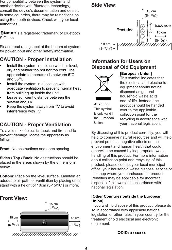 4 For compatibility between the system and another device with Bluetooth technology, consult the device&apos;s documentation and dealer. In some countries, there may be restrictions on using Bluetooth devices. Check with your local authorities.  is a registered trademark of Bluetooth SIG, Inc  Please read rating label at the bottom of system for power input and other safety information. CAUTION - Proper Installation   Install the system in a place which is level, dry and neither too hot nor too cold. The appropriate temperature is between 5oC and 35 oC.   Install the system in a location with adequate ventilation to prevent internal heat from building up inside the unit.   Leave sufficient distance between the system and TV.   Keep the system away from TV to avoid interference with TV.  CAUTION - Proper Ventilation To avoid risk of electric shock and fire, and to prevent damage, locate the apparatus as follows:  Front: No obstructions and open spacing.  Sides / Top / Back: No obstructions should be placed in the areas shown by the dimensions below.  Bottom: Place on the level surface. Maintain an adequate air path for ventilation by placing on a stand with a height of 10cm (3-15/16&quot;) or more.  Front View:  Side View:   Information for Users on Disposal of Old Equipment [European Union] This symbol indicates that the electrical and electronic equipment should not be disposed as general household waste at its end-of-life. Instead, the product should be handed over to the applicable collection point for the recycling in accordance with your national legislation. Attention: This symbol is only valid in the European Union.  By disposing of this product correctly, you will help to conserve natural resources and will help prevent potential negative effects on the environment and human health that could otherwise be caused by inappropriate waste handling of this product. For more information about collection point and recycling of this product, please contact your local municipal office, your household waste disposal service or the shop where you purchased the product. Penalties may be applicable for incorrect disposal of this waste, in accordance with national legislation.  [Other Countries outside the European Union] If you wish to dispose of this product, please do so in accordance with applicable national legislation or other rules in your country for the treatment of old electrical and electronic equipment.  QDID: xxxxxxx 15 cm(5-15/16&quot;)15 cm(5-15/16&quot;)15 cm(5-15/16&quot;)10 cm(3-15/16&quot;)15 cm(5-15/16&quot;)Front sideBack si d e15 cm(5-15/16&quot;)