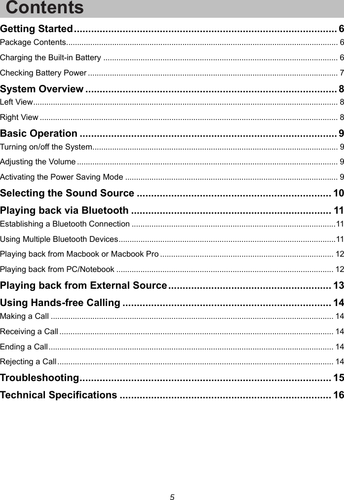 5 Contents Getting Started ............................................................................................ 6Package Contents ............................................................................................................................ 6Charging the Built-in Battery ........................................................................................................... 6Checking Battery Power .................................................................................................................. 7System Overview ........................................................................................ 8Left View ........................................................................................................................................... 8Right View ........................................................................................................................................ 8Basic Operation .......................................................................................... 9Turning on/off the System ................................................................................................................ 9Adjusting the Volume ....................................................................................................................... 9Activating the Power Saving Mode ................................................................................................. 9Selecting the Sound Source .................................................................... 10Playing back via Bluetooth ...................................................................... 11Establishing a Bluetooth Connection ............................................................................................. 11Using Multiple Bluetooth Devices ................................................................................................... 11Playing back from Macbook or Macbook Pro ............................................................................... 12Playing back from PC/Notebook ................................................................................................... 12Playing back from External Source ......................................................... 13Using Hands-free Calling ......................................................................... 14Making a Call ................................................................................................................................. 14Receiving a Call ............................................................................................................................. 14Ending a Call .................................................................................................................................. 14Rejecting a Call .............................................................................................................................. 14Troubleshooting .......... .................. ................... ................... ................... ... 15Technical Specifications .......................................................................... 16  