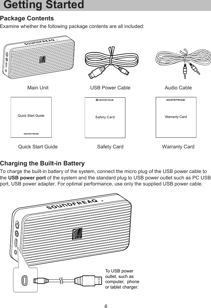 6 Getting Started Package Contents Examine whether the following package contents are all included:     Main Unit  USB Power Cable  Audio Cable        Quick Start Guide  Safety Card  Warranty Card  Charging the Built-in Battery To charge the built-in battery of the system, connect the micro plug of the USB power cable to the USB power port of the system and the standard plug to USB power outlet such as PC USB port, USB power adapter. For optimal performance, use only the supplied USB power cable.    Quick Start GuideSafety CardWarranty CardTo USB poweroutlet, such ascomputer,  phoneor tablet charger.