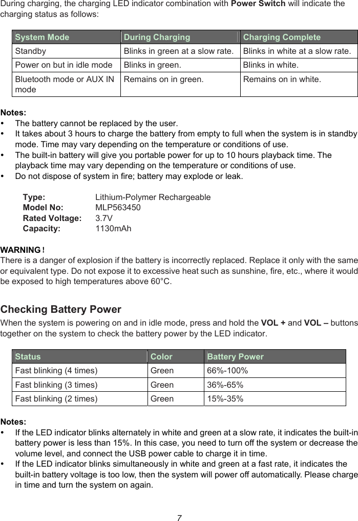 7 During charging, the charging LED indicator combination with Power Switch will indicate the charging status as follows:  System Mode  During Charging    Charging Complete Standby  Blinks in green at a slow rate. Blinks in white at a slow rate. Power on but in idle mode Blinks in green.  Blinks in white. Bluetooth mode or AUX IN mode Remains on in green.  Remains on in white.  Notes:   The battery cannot be replaced by the user.   It takes about 3 hours to charge the battery from empty to full when the system is in standby mode. Time may vary depending on the temperature or conditions of use.   The built-in battery will give you portable power for up to 10 hours playback time. The playback time may vary depending on the temperature or conditions of use.   Do not dispose of system in fire; battery may explode or leak.  Type:  Lithium-Polymer Rechargeable Model No:  MLP563450 Rated Voltage:  3.7V Capacity:  1130mAh  WARNING！ There is a danger of explosion if the battery is incorrectly replaced. Replace it only with the same or equivalent type. Do not expose it to excessive heat such as sunshine, fire, etc., where it would be exposed to high temperatures above 60°C.  Checking Battery Power When the system is powering on and in idle mode, press and hold the VOL + and VOL – buttons together on the system to check the battery power by the LED indicator.  Status  Color  Battery Power Fast blinking (4 times)  Green  66%-100% Fast blinking (3 times)  Green  36%-65% Fast blinking (2 times)  Green  15%-35%  Notes:   If the LED indicator blinks alternately in white and green at a slow rate, it indicates the built-in battery power is less than 15%. In this case, you need to turn off the system or decrease the volume level, and connect the USB power cable to charge it in time.   If the LED indicator blinks simultaneously in white and green at a fast rate, it indicates the built-in battery voltage is too low, then the system will power off automatically. Please charge in time and turn the system on again. 