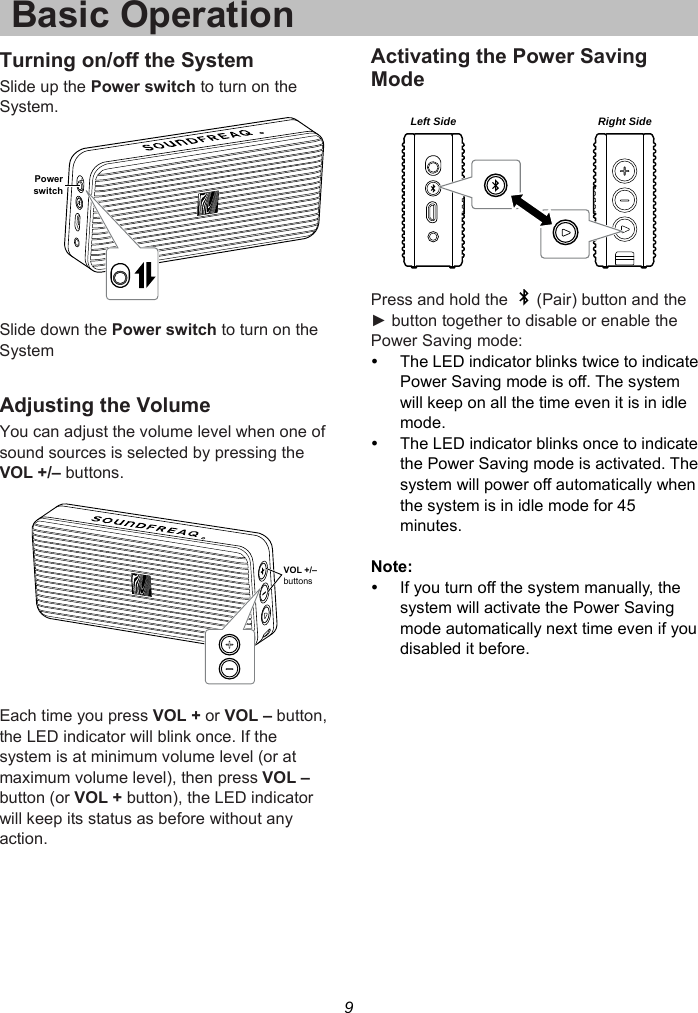 9 Basic OperationTurning on/off the System Slide up the Power switch to turn on the System.    Slide down the Power switch to turn on the System  Adjusting the Volume You can adjust the volume level when one of sound sources is selected by pressing the VOL +/– buttons.      Each time you press VOL + or VOL – button, the LED indicator will blink once. If the system is at minimum volume level (or at maximum volume level), then press VOL – button (or VOL + button), the LED indicator will keep its status as before without any action.  Activating the Power Saving Mode    Press and hold the    (Pair) button and the ► button together to disable or enable the Power Saving mode:   The LED indicator blinks twice to indicate Power Saving mode is off. The system will keep on all the time even it is in idle mode.   The LED indicator blinks once to indicate the Power Saving mode is activated. The system will power off automatically when the system is in idle mode for 45 minutes.  Note:   If you turn off the system manually, the system will activate the Power Saving mode automatically next time even if you disabled it before.  PowerswitchVOL +/–buttonsLeft Side Right Side