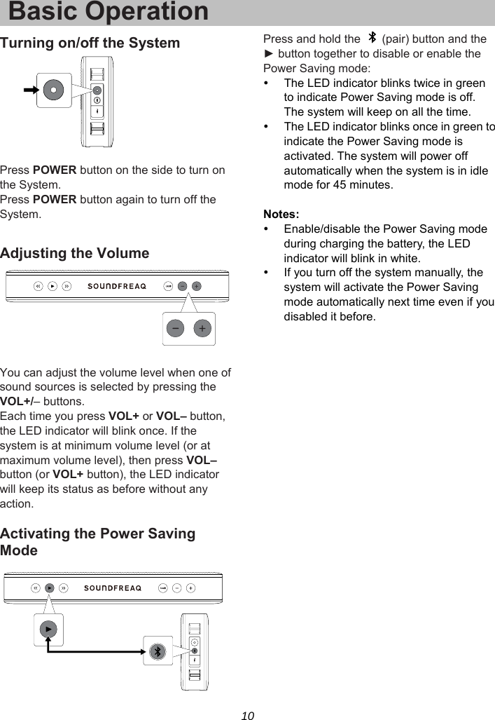 10 Basic OperationTurning on/off the System   Press POWER button on the side to turn on the System. Press POWER button again to turn off the System.  Adjusting the Volume   You can adjust the volume level when one of sound sources is selected by pressing the VOL+/– buttons.   Each time you press VOL+ or VOL– button, the LED indicator will blink once. If the system is at minimum volume level (or at maximum volume level), then press VOL– button (or VOL+ button), the LED indicator will keep its status as before without any action.  Activating the Power Saving Mode  Press and hold the    (pair) button and the ► button together to disable or enable the Power Saving mode:   The LED indicator blinks twice in green to indicate Power Saving mode is off. The system will keep on all the time.   The LED indicator blinks once in green to indicate the Power Saving mode is activated. The system will power off automatically when the system is in idle mode for 45 minutes.  Notes:   Enable/disable the Power Saving mode during charging the battery, the LED indicator will blink in white.   If you turn off the system manually, the system will activate the Power Saving mode automatically next time even if you disabled it before.  