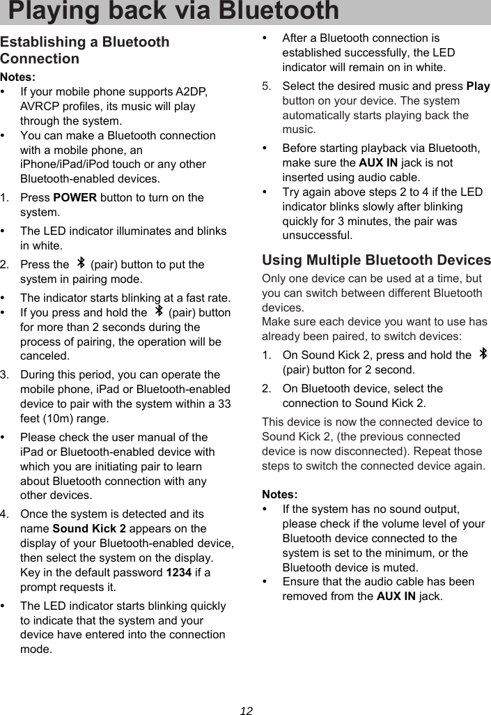 12 Playing back via BluetoothEstablishing a Bluetooth Connection Notes:   If your mobile phone supports A2DP, AVRCP profiles, its music will play through the system.   You can make a Bluetooth connection with a mobile phone, an iPhone/iPad/iPod touch or any other Bluetooth-enabled devices. 1. Press POWER button to turn on the system.   The LED indicator illuminates and blinks in white. 2.  Press the    (pair) button to put the system in pairing mode.   The indicator starts blinking at a fast rate.   If you press and hold the    (pair) button for more than 2 seconds during the process of pairing, the operation will be canceled. 3.  During this period, you can operate the mobile phone, iPad or Bluetooth-enabled device to pair with the system within a 33 feet (10m) range.   Please check the user manual of the iPad or Bluetooth-enabled device with which you are initiating pair to learn about Bluetooth connection with any other devices. 4.  Once the system is detected and its name Sound Kick 2 appears on the display of your Bluetooth-enabled device, then select the system on the display. Key in the default password 1234 if a prompt requests it.   The LED indicator starts blinking quickly to indicate that the system and your device have entered into the connection mode.   After a Bluetooth connection is established successfully, the LED indicator will remain on in white. 5.  Select the desired music and press Play button on your device. The system automatically starts playing back the music.   Before starting playback via Bluetooth, make sure the AUX IN jack is not inserted using audio cable.   Try again above steps 2 to 4 if the LED indicator blinks slowly after blinking quickly for 3 minutes, the pair was unsuccessful. Using Multiple Bluetooth Devices Only one device can be used at a time, but you can switch between different Bluetooth devices. Make sure each device you want to use has already been paired, to switch devices: 1.  On Sound Kick 2, press and hold the   (pair) button for 2 second. 2.  On Bluetooth device, select the connection to Sound Kick 2. This device is now the connected device to Sound Kick 2, (the previous connected device is now disconnected). Repeat those steps to switch the connected device again.  Notes:    If the system has no sound output, please check if the volume level of your Bluetooth device connected to the system is set to the minimum, or the Bluetooth device is muted.   Ensure that the audio cable has been removed from the AUX IN jack.  