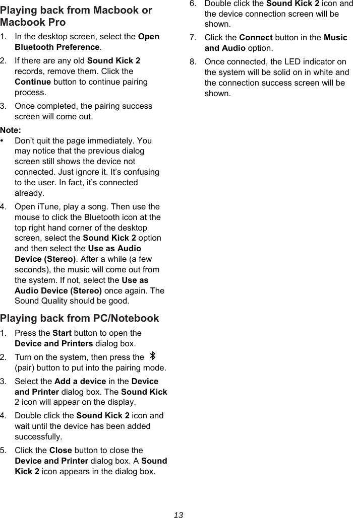 13 Playing back from Macbook or Macbook Pro 1.  In the desktop screen, select the Open Bluetooth Preference. 2.  If there are any old Sound Kick 2 records, remove them. Click the Continue button to continue pairing process. 3.  Once completed, the pairing success screen will come out. Note:    Don’t quit the page immediately. You may notice that the previous dialog screen still shows the device not connected. Just ignore it. It’s confusing to the user. In fact, it’s connected already. 4.  Open iTune, play a song. Then use the mouse to click the Bluetooth icon at the top right hand corner of the desktop screen, select the Sound Kick 2 option and then select the Use as Audio Device (Stereo). After a while (a few seconds), the music will come out from the system. If not, select the Use as Audio Device (Stereo) once again. The Sound Quality should be good. Playing back from PC/Notebook 1. Press the Start button to open the Device and Printers dialog box. 2.  Turn on the system, then press the   (pair) button to put into the pairing mode. 3. Select the Add a device in the Device and Printer dialog box. The Sound Kick 2 icon will appear on the display. 4.  Double click the Sound Kick 2 icon and wait until the device has been added successfully. 5. Click the Close button to close the Device and Printer dialog box. A Sound Kick 2 icon appears in the dialog box. 6.  Double click the Sound Kick 2 icon and the device connection screen will be shown. 7. Click the Connect button in the Music and Audio option. 8.  Once connected, the LED indicator on the system will be solid on in white and the connection success screen will be shown.  