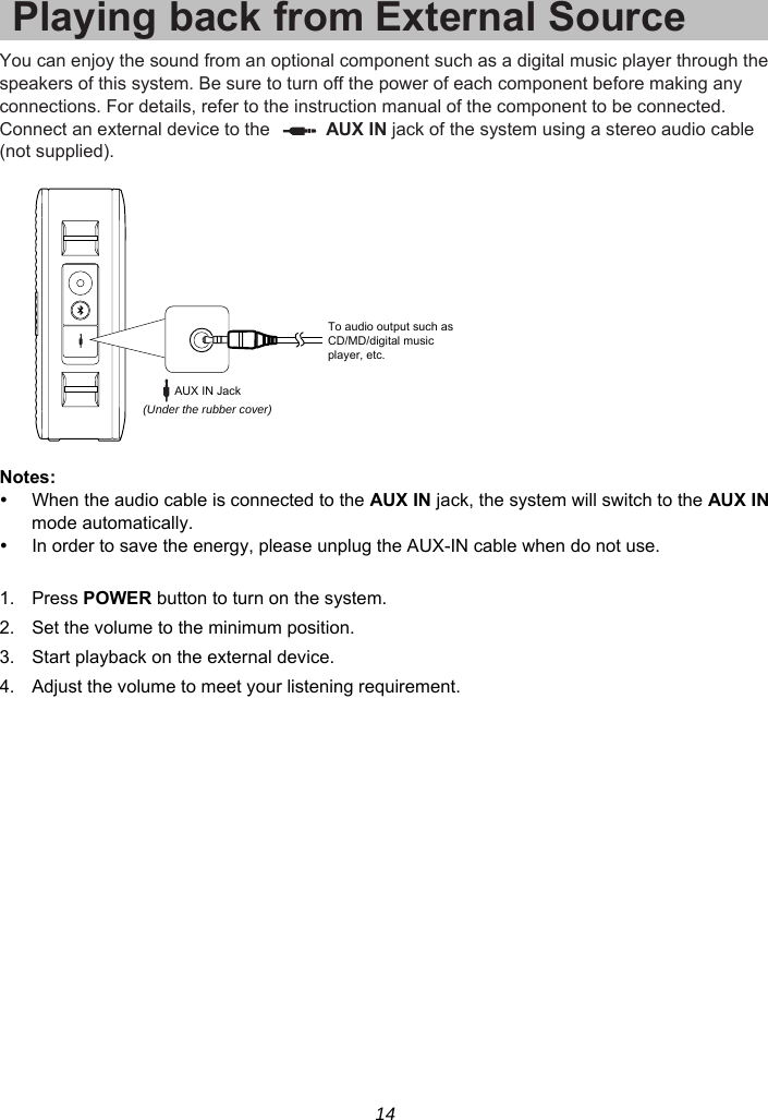 14 Playing back from External SourceYou can enjoy the sound from an optional component such as a digital music player through the speakers of this system. Be sure to turn off the power of each component before making any connections. For details, refer to the instruction manual of the component to be connected. Connect an external device to the    AUX IN jack of the system using a stereo audio cable (not supplied).    Notes:   When the audio cable is connected to the AUX IN jack, the system will switch to the AUX IN mode automatically.   In order to save the energy, please unplug the AUX-IN cable when do not use.  1. Press POWER button to turn on the system. 2.  Set the volume to the minimum position. 3.  Start playback on the external device. 4.  Adjust the volume to meet your listening requirement.  To audio output such asCD/MD/digital musicplayer, etc.(Under the rubber cover)AUX IN Jack