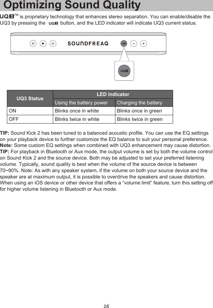 16 Optimizing Sound Quality TM is proprietary technology that enhances stereo separation. You can enable/disable the UQ3 by pressing the    button, and the LED indicator will indicate UQ3 current status.    UQ3 Status  LED indicator Using the battery power  Charging the battery   ON  Blinks once in white  Blinks once in green OFF  Blinks twice in white  Blinks twice in green  TIP: Sound Kick 2 has been tuned to a balanced acoustic profile. You can use the EQ settings on your playback device to further customize the EQ balance to suit your personal preference. Note: Some custom EQ settings when combined with UQ3 enhancement may cause distortion.   TIP: For playback in Bluetooth or Aux mode, the output volume is set by both the volume control on Sound Kick 2 and the source device. Both may be adjusted to set your preferred listening volume. Typically, sound quality is best when the volume of the source device is between 70~90%. Note: As with any speaker system, if the volume on both your source device and the speaker are at maximum output, it is possible to overdrive the speakers and cause distortion. When using an iOS device or other device that offers a “volume limit” feature, turn this setting off for higher volume listening in Bluetooth or Aux mode.   