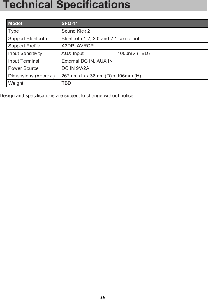 18 Technical Specifications  Model  SFQ-11 Type Sound Kick 2 Support Bluetooth  Bluetooth 1.2, 2.0 and 2.1 compliant Support Profile  A2DP, AVRCP Input Sensitivity  AUX Input  1000mV (TBD) Input Terminal  External DC IN, AUX IN Power Source  DC IN 9V/2A Dimensions (Approx.) 267mm (L) x 38mm (D) x 106mm (H) Weight TBD  Design and specifications are subject to change without notice.  