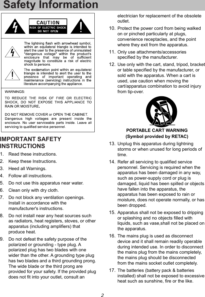 2 Safety Information IMPORTANT SAFETY INSTRUCTIONS 1.  Read these instructions. 2.  Keep these Instructions. 3.  Heed all Warnings. 4.  Follow all instructions. 5.  Do not use this apparatus near water. 6.  Clean only with dry cloth. 7.  Do not block any ventilation openings. Install in accordance with the manufacturer&apos;s instructions. 8.  Do not install near any heat sources such as radiators, heat registers, stoves, or other apparatus (including amplifiers) that produce heat. 9.  Do not defeat the safety purpose of the polarized or grounding - type plug. A polarized plug has two blades with one wider than the other. A grounding type plug has two blades and a third grounding prong. The wide blade or the third prong are provided for your safety. If the provided plug does not fit into your outlet, consult an electrician for replacement of the obsolete outlet. 10. Protect the power cord from being walked on or pinched particularly at plugs, convenience receptacles, and the point where they exit from the apparatus. 11. Only use attachments/accessories specified by the manufacturer. 12. Use only with the cart, stand, tripod, bracket or table specified by the manufacturer, or sold with the apparatus. When a cart is used, use caution when moving the cart/apparatus combination to avoid injury from tip-over.  PORTABLE CART WARNING (Symbol provided by RETAC) 13. Unplug this apparatus during lightning storms or when unused for long periods of time. 14. Refer all servicing to qualified service personnel. Servicing is required when the apparatus has been damaged in any way, such as power-supply cord or plug is damaged, liquid has been spilled or objects have fallen into the apparatus, the apparatus has been exposed to rain or moisture, does not operate normally, or has been dropped. 15. Apparatus shall not be exposed to dripping or splashing and no objects filled with liquids, such as vase,shall not be placed on the apparatus. 16. The mains plug is used as disconnect device and it shall remain readily operable during intended use. In order to disconnect the mains plug from the mains completely, the mains plug should be disconnected from the mains socket outlet completely. 17. The batteries (battery pack &amp; batteries installed) shall not be exposed to excessive heat such as sunshine, fire or the like. 