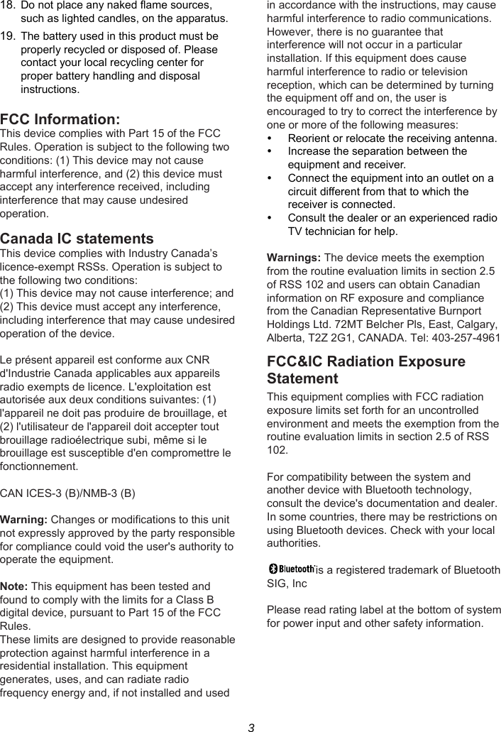 3 18. Do not place any naked flame sources, such as lighted candles, on the apparatus. 19. The battery used in this product must be properly recycled or disposed of. Please contact your local recycling center for proper battery handling and disposal instructions.  FCC Information: This device complies with Part 15 of the FCC Rules. Operation is subject to the following two conditions: (1) This device may not cause harmful interference, and (2) this device must accept any interference received, including interference that may cause undesired operation.  Canada IC statements   This device complies with Industry Canada’s licence-exempt RSSs. Operation is subject to the following two conditions: (1) This device may not cause interference; and (2) This device must accept any interference, including interference that may cause undesired operation of the device.  Le présent appareil est conforme aux CNR d&apos;Industrie Canada applicables aux appareils radio exempts de licence. L&apos;exploitation est autorisée aux deux conditions suivantes: (1) l&apos;appareil ne doit pas produire de brouillage, et (2) l&apos;utilisateur de l&apos;appareil doit accepter tout brouillage radioélectrique subi, même si le brouillage est susceptible d&apos;en compromettre le fonctionnement.  CAN ICES-3 (B)/NMB-3 (B)  Warning: Changes or modifications to this unit not expressly approved by the party responsible for compliance could void the user&apos;s authority to operate the equipment.  Note: This equipment has been tested and found to comply with the limits for a Class B digital device, pursuant to Part 15 of the FCC Rules. These limits are designed to provide reasonable protection against harmful interference in a residential installation. This equipment generates, uses, and can radiate radio frequency energy and, if not installed and used in accordance with the instructions, may cause harmful interference to radio communications. However, there is no guarantee that interference will not occur in a particular installation. If this equipment does cause harmful interference to radio or television reception, which can be determined by turning the equipment off and on, the user is encouraged to try to correct the interference by one or more of the following measures:   Reorient or relocate the receiving antenna.   Increase the separation between the equipment and receiver.   Connect the equipment into an outlet on a circuit different from that to which the receiver is connected.   Consult the dealer or an experienced radio TV technician for help.  Warnings: The device meets the exemption from the routine evaluation limits in section 2.5 of RSS 102 and users can obtain Canadian information on RF exposure and compliance from the Canadian Representative Burnport Holdings Ltd. 72MT Belcher Pls, East, Calgary, Alberta, T2Z 2G1, CANADA. Tel: 403-257-4961 FCC&amp;IC Radiation Exposure Statement This equipment complies with FCC radiation exposure limits set forth for an uncontrolled environment and meets the exemption from the routine evaluation limits in section 2.5 of RSS 102.  For compatibility between the system and another device with Bluetooth technology, consult the device&apos;s documentation and dealer. In some countries, there may be restrictions on using Bluetooth devices. Check with your local authorities.  is a registered trademark of Bluetooth SIG, Inc  Please read rating label at the bottom of system for power input and other safety information.       