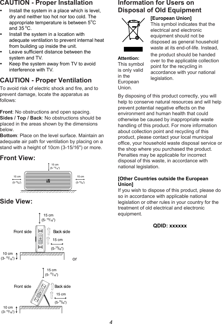 4 CAUTION - Proper Installation   Install the system in a place which is level, dry and neither too hot nor too cold. The appropriate temperature is between 5oC and 35 oC.   Install the system in a location with adequate ventilation to prevent internal heat from building up inside the unit.   Leave sufficient distance between the system and TV.   Keep the system away from TV to avoid interference with TV. CAUTION - Proper Ventilation To avoid risk of electric shock and fire, and to prevent damage, locate the apparatus as follows:  Front: No obstructions and open spacing. Sides / Top / Back: No obstructions should be placed in the areas shown by the dimensions below. Bottom: Place on the level surface. Maintain an adequate air path for ventilation by placing on a stand with a height of 10cm (3-15/16&quot;) or more. Front View:  Side View:  or  Information for Users on Disposal of Old Equipment [European Union] This symbol indicates that the electrical and electronic equipment should not be disposed as general household waste at its end-of-life. Instead, the product should be handed over to the applicable collection point for the recycling in accordance with your national legislation.   By disposing of this product correctly, you will help to conserve natural resources and will help prevent potential negative effects on the environment and human health that could otherwise be caused by inappropriate waste handling of this product. For more information about collection point and recycling of this product, please contact your local municipal office, your household waste disposal service or the shop where you purchased the product. Penalties may be applicable for incorrect disposal of this waste, in accordance with national legislation.  [Other Countries outside the European Union] If you wish to dispose of this product, please do so in accordance with applicable national legislation or other rules in your country for the treatment of old electrical and electronic equipment.  QDID: xxxxxx 15 cm(5-15/16&quot;)15 cm(5-15/16&quot;)15 cm(5-15/16&quot;)15 cm(5-15/16&quot;)10 cm(3-15/16&quot;)Back si d e15 cm(5-15/16&quot;)Front side15 cm(5- 15/16&quot;)15 cm(5-15/16&quot;)10 cm(3- 15/16&quot;)Back si deFr o n t  si d eAttention: This symbol is only valid in the European Union. 