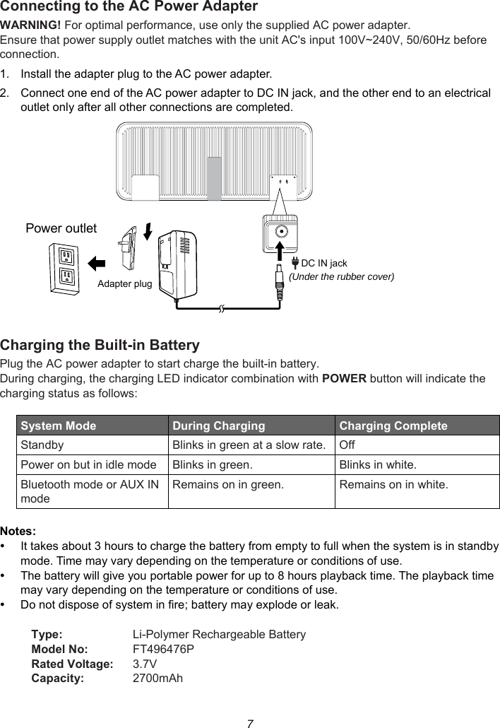 7 Connecting to the AC Power Adapter WARNING! For optimal performance, use only the supplied AC power adapter. Ensure that power supply outlet matches with the unit AC&apos;s input 100V~240V, 50/60Hz before connection. 1.  Install the adapter plug to the AC power adapter. 2.  Connect one end of the AC power adapter to DC IN jack, and the other end to an electrical outlet only after all other connections are completed.   Charging the Built-in Battery   Plug the AC power adapter to start charge the built-in battery. During charging, the charging LED indicator combination with POWER button will indicate the charging status as follows:  System Mode  During Charging    Charging Complete Standby  Blinks in green at a slow rate. Off Power on but in idle mode Blinks in green.  Blinks in white. Bluetooth mode or AUX IN mode Remains on in green.  Remains on in white.  Notes:   It takes about 3 hours to charge the battery from empty to full when the system is in standby mode. Time may vary depending on the temperature or conditions of use.   The battery will give you portable power for up to 8 hours playback time. The playback time may vary depending on the temperature or conditions of use.   Do not dispose of system in fire; battery may explode or leak.  Type:  Li-Polymer Rechargeable Battery Model No:  FT496476P Rated Voltage:  3.7V Capacity:  2700mAh  Power outletAdapter plug (Under the rubber cover)DC IN jack