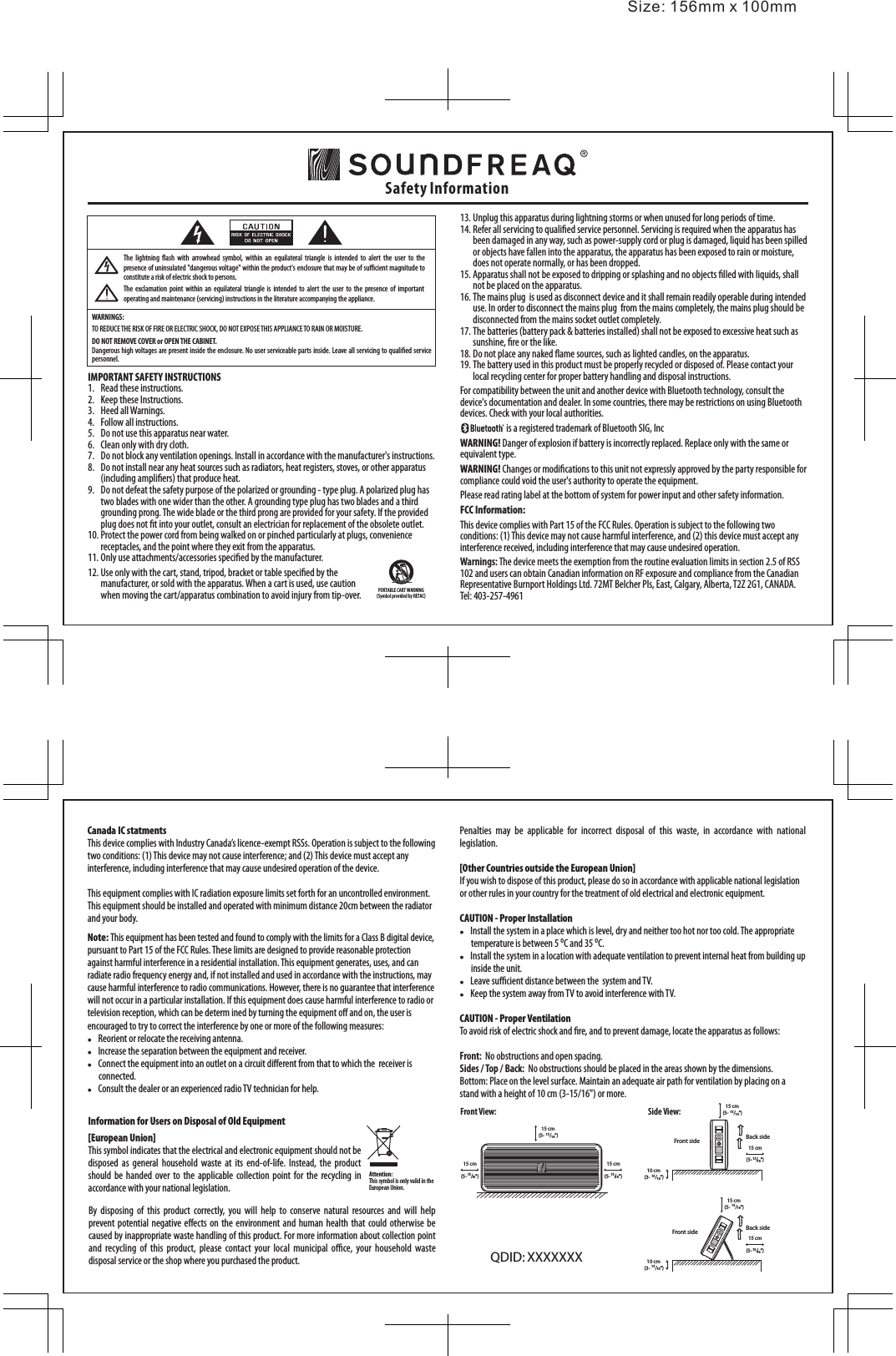 13. Unplug this apparatus during lightning storms or when unused for long periods of time.14. Refer all servicing to qualied service personnel. Servicing is required when the apparatus has  been damaged in any way, such as power-supply cord or plug is damaged, liquid has been spilled or objects have fallen into the apparatus, the apparatus has been exposed to rain or moisture, does not operate normally, or has been dropped.15. Apparatus shall not be exposed to dripping or splashing and no objects lled with liquids, shall not be placed on the apparatus.16. The mains plug  is used as disconnect device and it shall remain readily operable during intended use. In order to disconnect the mains plug  from the mains completely, the mains plug should be disconnected from the mains socket outlet completely.17. The batteries (battery pack &amp; batteries installed) shall not be exposed to excessive heat such as sunshine, re or the like. 18. Do not place any naked ame sources, such as lighted candles, on the apparatus.19. The battery used in this product must be properly recycled or disposed of. Please contact your local recycling center for proper battery handling and disposal instructions.For compatibility between the unit and another device with Bluetooth technology, consult the device&apos;s documentation and dealer. In some countries, there may be restrictions on using Bluetooth devices. Check with your local authorities.                          is a registered trademark of Bluetooth SIG, IncWARNING! Danger of explosion if battery is incorrectly replaced. Replace only with the same or equivalent type.WARNING! Changes or modications to this unit not expressly approved by the party responsible for compliance could void the user&apos;s authority to operate the equipment. Please read rating label at the bottom of system for power input and other safety information.FCC Information:This device complies with Part 15 of the FCC Rules. Operation is subject to the following two conditions: (1) This device may not cause harmful interference, and (2) this device must accept any interference received, including interference that may cause undesired operation.Warnings: The device meets the exemption from the routine evaluation limits in section 2.5 of RSS 102 and users can obtain Canadian information on RF exposure and compliance from the Canadian Representative Burnport Holdings Ltd. 72MT Belcher Pls, East, Calgary, Alberta, T2Z 2G1, CANADA.  Tel: 403-257-4961Safety InformationWARNINGS:TO REDUCE THE RISK OF FIRE OR ELECTRIC SHOCK, DO NOT EXPOSE THIS APPLIANCE TO RAIN OR MOISTURE.DO NOT REMOVE COVER or OPEN THE CABINET.Dangerous high voltages are present inside the enclosure. No user serviceable parts inside. Leave all servicing to qualied service personnel. PORTABLE CART WARNING(Symbol provided by RETAC)Canada IC statmentsThis device complies with Industry Canada’s licence-exempt RSSs. Operation is subject to the following two conditions: (1) This device may not cause interference; and (2) This device must accept any interference, including interference that may cause undesired operation of the device.This equipment complies with IC radiation exposure limits set forth for an uncontrolled environment. This equipment should be installed and operated with minimum distance 20cm between the radiator and your body.Note: This equipment has been tested and found to comply with the limits for a Class B digital device, pursuant to Part 15 of the FCC Rules. These limits are designed to provide reasonable protection against harmful interference in a residential installation. This equipment generates, uses, and can radiate radio frequency energy and, if not installed and used in accordance with the instructions, may cause harmful interference to radio communications. However, there is no guarantee that interference will not occur in a particular installation. If this equipment does cause harmful interference to radio or television reception, which can be determ ined by turning the equipment o and on, the user is encouraged to try to correct the interference by one or more of the following measures:    Reorient or relocate the receiving antenna.    Increase the separation between the equipment and receiver.     Connect the equipment into an outlet on a circuit dierent from that to which the  receiver is connected.    Consult the dealer or an experienced radio TV technician for help.By  disposing  of  this  product  correctly,  you  will  help  to  conserve  natural  resources  and  will  help prevent potential negative eects  on the  environment  and human  health  that could otherwise  be caused by inappropriate waste handling of this product. For more information about collection point and  recycling  of  this  product,  please  contact  your  local  municipal  oce,  your  household  waste disposal service or the shop where you purchased the product.Front View: Side View:Information for Users on Disposal of Old Equipment[European Union]This symbol indicates that the electrical and electronic equipment should not be disposed  as  general  household  waste  at  its  end-of-life.  Instead,  the  product should  be handed  over to  the applicable collection  point for  the recycling  in accordance with your national legislation.Attention:This symbol is only valid in the European Union.IMPORTANT SAFETY INSTRUCTIONS1.  Read these instructions.2.  Keep these Instructions.3.  Heed all Warnings.4.  Follow all instructions.5.  Do not use this apparatus near water.6.  Clean only with dry cloth.7.  Do not block any ventilation openings. Install in accordance with the manufacturer&apos;s instructions.8.  Do not install near any heat sources such as radiators, heat registers, stoves, or other apparatus (including ampliers) that produce heat.9.  Do not defeat the safety purpose of the polarized or grounding - type plug. A polarized plug has  two blades with one wider than the other. A grounding type plug has two blades and a third grounding prong. The wide blade or the third prong are provided for your safety. If the provided plug does not t into your outlet, consult an electrician for replacement of the obsolete outlet.10. Protect the power cord from being walked on or pinched particularly at plugs, convenience receptacles, and the point where they exit from the apparatus. 11. Only use attachments/accessories specied by the manufacturer.The  exclamation  point  within an  equilateral triangle  is  intended  to  alert  the user  to the  presence of  important operating and maintenance (servicing) instructions in the literature accompanying the appliance.The  lightning  ash  with  arrowhead  symbol,  within  an  equilateral  triangle  is  intended  to alert  the  user  to  the presence of uninsulated &quot;dangerous voltage&quot; within the product&apos;s enclosure that may be of sucient magnitude to constitute a risk of electric shock to persons.Size: 156mm x 100mmQDID: XXXXXXXPenalties  may  be  applicable  for  incorrect  disposal  of  this  waste,  in  accordance  with  national legislation.[Other Countries outside the European Union]If you wish to dispose of this product, please do so in accordance with applicable national legislation or other rules in your country for the treatment of old electrical and electronic equipment.CAUTION - Proper Installation    Install the system in a place which is level, dry and neither too hot nor too cold. The appropriate temperature is between 5 oC and 35 oC.    Install the system in a location with adequate ventilation to prevent internal heat from building up inside the unit.    Leave sucient distance between the  system and TV.    Keep the system away from TV to avoid interference with TV.CAUTION - Proper VentilationTo avoid risk of electric shock and re, and to prevent damage, locate the apparatus as follows:Front:  No obstructions and open spacing.Sides / Top / Back:  No obstructions should be placed in the areas shown by the dimensions.Bottom: Place on the level surface. Maintain an adequate air path for ventilation by placing on a stand with a height of 10 cm (3-15/16&quot;) or more.12. Use only with the cart, stand, tripod, bracket or table specied by the manufacturer, or sold with the apparatus. When a cart is used, use caution when moving the cart/apparatus combination to avoid injury from tip-over.15 cm(5- 15/16&quot;)15 cm(5-15/16&quot;)15 cm(5-15/16&quot;)10 cm(3- 15/16&quot;)Front side15 cm(5-15/16&quot;)Back side15 cm(5- 15/16&quot;)10 cm(3- 15/16&quot;)Front side15 cm(5-15/16&quot;)Back side15 cm(5- 15/16&quot;)