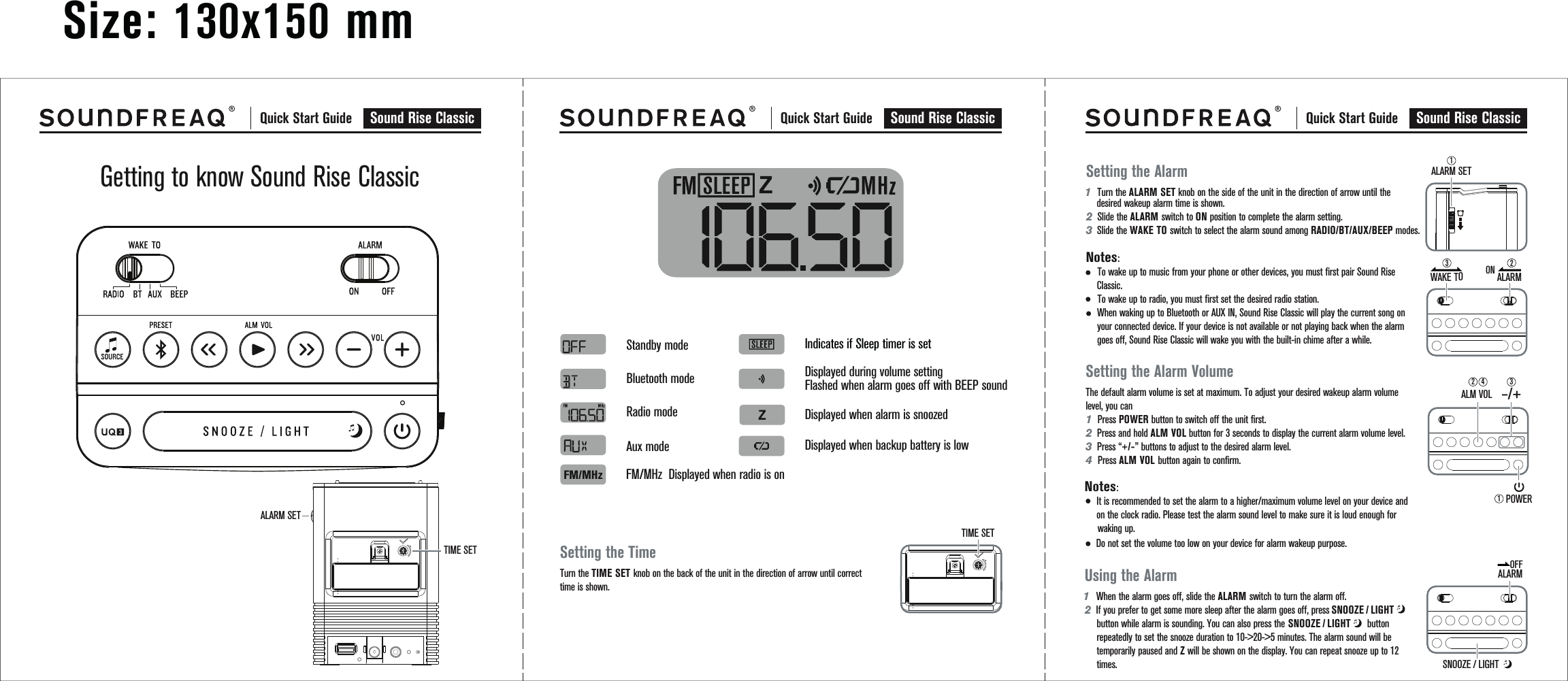 Size: 130x150 mmSNOOZE/LIGHT     SNOOZE/LIGHT     SNOOZE / LIGHT Quick Start Guide Sound Rise Classic  Quick Start Guide Sound Rise ClassicTIME SETALARM SET Quick Start Guide Sound Rise ClassicGetting to know Sound Rise ClassicDisplayed when alarm is snoozedDisplayed when backup battery is lowDisplayed during volume settingFlashed when alarm goes off with BEEP soundIndicates if Sleep timer is setStandby modeBluetooth modeRadio mode Aux mode FM/MHz  Displayed when radio is onFM/MHzSetting the TimeTurn the TIME SET knob on the back of the unit in the direction of arrow until correct time is shown.TIME SETSetting the Alarm1  Turn the ALARM SET knob on the side of the unit in the direction of arrow until the       desired wakeup alarm time is shown.2Slide the ALARM switch to ON position to complete the alarm setting.    3  Slide the WAKE TO switch to select the alarm sound among RADIO/BT/AUX/BEEP modes.Notes:     To wake up to music from your phone or other devices, you must first pair Sound Rise     Classic.       To wake up to radio, you must first set the desired radio station.      When waking up to Bluetooth or AUX IN, Sound Rise Classic will play the current song on      your connected device. If your device is not available or not playing back when the alarm      goes off, Sound Rise Classic will wake you with the built-in chime after a while.        Setting the Alarm VolumeThe default alarm volume is set at maximum. To adjust your desired wakeup alarm volume level, you can 1  Press POWER button to switch off the unit first. 2Press and hold ALM VOL button for 3 seconds to display the current alarm volume level. 3Press “+/-” buttons to adjust to the desired alarm level. 4  Press ALM VOL button again to confirm.Notes:It is recommended to set the alarm to a higher/maximum volume level on your device and on the clock radio. Please test the alarm sound level to make sure it is loud enough for  waking up.Using the Alarm1   When the alarm goes off, slide the ALARM switch to turn the alarm off.2If you prefer to get some more sleep after the alarm goes off, press                        button while alarm is sounding. You can also press the                           button repeatedly to set the snooze duration to 10-&gt;20-&gt;5 minutes. The alarm sound will be temporarily paused and Z will be shown on the display. You can repeat snooze up to 12 times.ALARM SETALARMONPOWER–/+ALM VOL ALARMOFFWAKE TO3211324Do not set the volume too low on your device for alarm wakeup purpose.