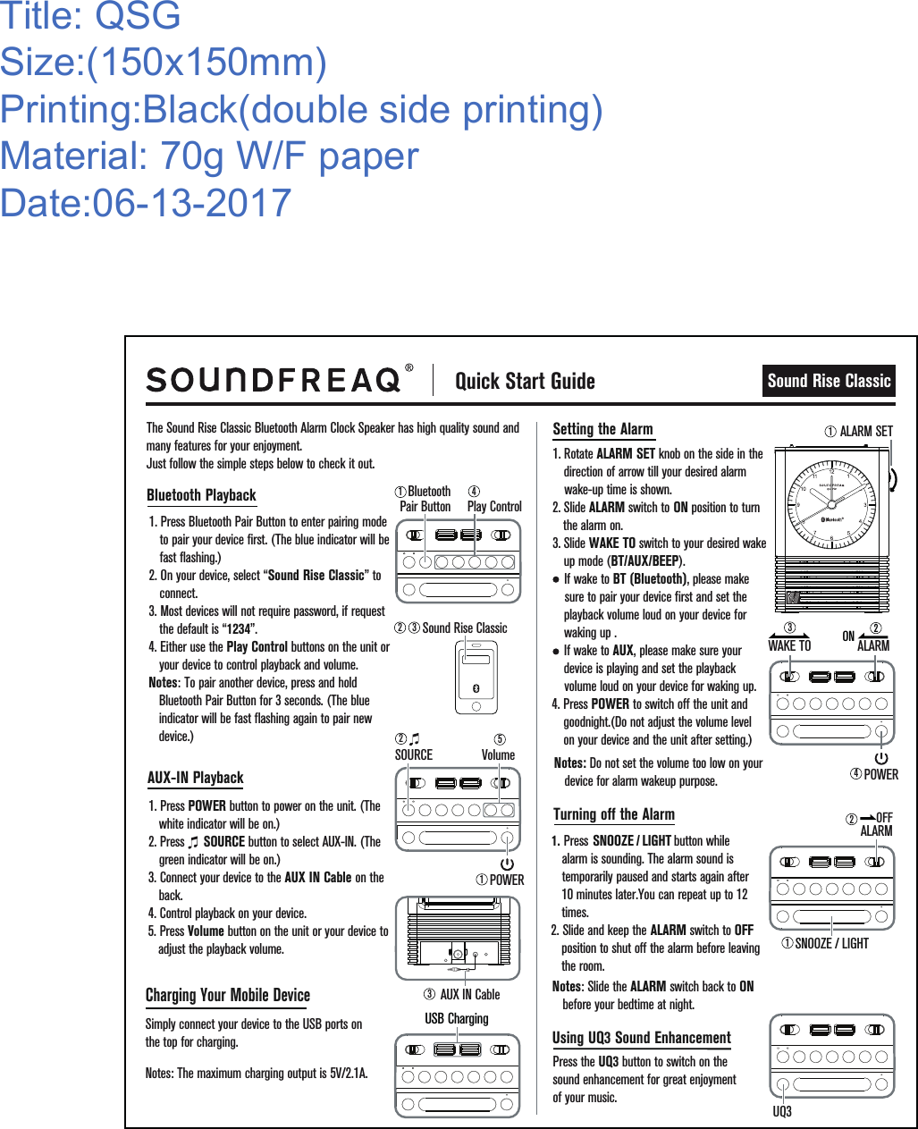  Quick Start GuideSound Rise ClassicThe Sound Rise Classic Bluetooth Alarm Clock Speaker has high quality sound and many features for your enjoyment.Just follow the simple steps below to check it out.1. Press Bluetooth Pair Button to enter pairing mode to pair your device first. (The blue indicator will be fast flashing.)2. On your device, select “Sound Rise Classic” to connect.3. Most devices will not require password, if request the default is “1234”.4. Either use the Play Control buttons on the unit or your device to control playback and volume.Notes: To pair another device, press and hold  Bluetooth Pair Button for 3 seconds. (The blue indicator will be fast flashing again to pair new device.)1. Press POWER button to power on the unit. (The white indicator will be on.)2. Press      SOURCE button to select AUX-IN. (The green indicator will be on.)3. Connect your device to the AUX IN Cable on the back.4. Control playback on your device.5. Press Volume button on the unit or your device to   adjust the playback volume. Title: QSGSize:(150x150mm)Printing:Black(double side printing)Material: 70g W/F paperDate:06-13-2017Bluetooth Playback1. Rotate ALARM SET knob on the side in the   direction of arrow till your desired alarm   wake-up time is shown. 2. Slide ALARM switch to ON position to turn  the alarm on.      3. Slide WAKE TO switch to your desired wake       up mode (BT/AUX/BEEP).        If wake to BT (Bluetooth), please make     sure to pair your device first and set the      playback volume loud on your device for        waking up .     If wake to AUX, please make sure your       device is playing and set the playback          volume loud on your device for waking up.4. Press POWER to switch off the unit and       goodnight.(Do not adjust the volume level     on your device and the unit after setting.)   Setting the Alarm1. Press SNOOZE / LIGHT   button while                                 alarm is sounding. The alarm sound is temporarily paused and starts again after 10 minutes later.You can repeat up to 12 times.   2. Slide and keep the ALARM switch to OFF position to shut off the alarm before leaving the room.Turning off the AlarmNotes: Slide the ALARM switch back to ON before your bedtime at night.Press the UQ3 button to switch on the sound enhancement for great enjoyment of your music. AUX-IN PlaybackCharging Your Mobile DeviceSimply connect your device to the USB ports on the top for charging.Notes: The maximum charging output is 5V/2.1A.Using UQ3 Sound EnhancementNotes: Do not set the volume too low on your device for alarm wakeup purpose.Sound Rise Classic2 33AUX IN CableALARM SET12SOURCE VolumePOWER4WAKE TO3ALARM2ONUQ3USB Charging5BluetoothPair Button14Play ControlPOWER121SNOOZE / LIGHTALARMOFF