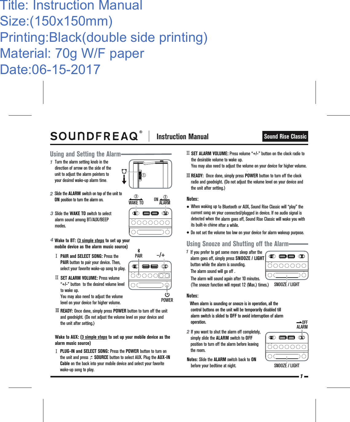 Using and Setting the AlarmNotes: 1   Instruction ManualSound Rise ClassicUsing Snooze and Shutting off the Alarm4Wake to BT: (3 simple steps to set up your mobile device as the alarm music source)        Wake to AUX: (3 simple steps to set up your mobile device as the alarm music source)READY:  Once done, simply press POWER button to turn off the clock radio and goodnight. (Do not adjust the volume level on your device and the unit after setting.)  PAIR and SELECT SONG: Press the    PAIR button to pair your device. Then, select your favorite wake-up song to play.ⅠSET ALARM VOLUME: Press volume “+/-” button  to the desired volume level to wake up. You may also need to adjust the volume level on your device for higher volume.ⅡREADY: Once done, simply press POWER button to turn off the unit and goodnight. (Do not adjust the volume level on your device and the unit after setting.) ⅢⅡⅢSET ALARM VOLUME: Press volume “+/-” button on the clock radio to the desirable volume to wake up. You may also need to adjust the volume on your device for higher volume.1Turn the alarm setting knob in the direction of arrow on the side of the unit to adjust the alarm pointers to your desired wake-up alarm time.2Slide the WAKE TO switch to select alarm sound among BT/AUX/BEEP modes.3Slide the ALARM switch on top of the unit to  ON position to turn the alarm on.ⅠPLUG-IN and SELECT SONG: Press the POWER button to turn on the unit and press     SOURCE button to select AUX. Plug the AUX-IN Cable on the back into your mobile device and select your favorite wake-up song to play. Notes: When alarm is sounding or snooze is in operation, all the control buttons on the unit will be temporarily disabled till alarm switch is slided to OFF to avoid interruption of alarm operation.When waking up to Bluetooth or AUX, Sound Rise Classic will “play” the           current song on your connected/plugged in device. If no audio signal is detected when the alarm goes off, Sound Rise Classic will wake you with    its built-in chime after a while.If you prefer to get some more sleep after the alarm goes off, simply press SNOOZE / LIGHT button while the alarm is sounding.The alarm sound will go off . The alarm will sound again after 10 minutes. (The snooze function will repeat 12 (Max.) times.) 11Title: Instruction ManualSize:(150x150mm)Printing:Black(double side printing)Material: 70g W/F paperDate:06-15-2017WAKE TO32–/+PAIRPOWERSNOOZE / LIGHT2   If you want to shut the alarm off completely,   simply slide the ALARM switch to OFF position to turn off the alarm before leaving the room.          SNOOZE / LIGHTNotes: Slide the ALARM switch back to ON    before your bedtime at night.        ALARMONALARMOFFDo not set the volume too low on your device for alarm wakeup purpose.