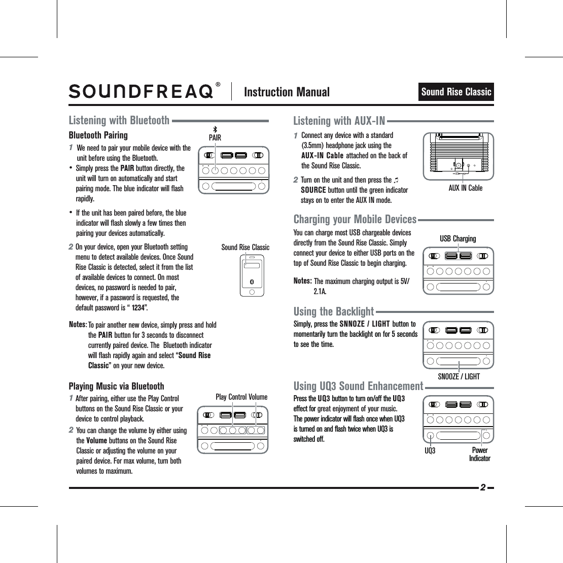  Instruction ManualSound Rise Classic12Listening with AUX-INCharging your Mobile DevicesUsing the BacklightAUX IN CableSimply, press the SNNOZE / LIGHT button to momentarily turn the backlight on for 5 seconds to see the time.Using UQ3 Sound EnhancementPress the UQ3 button to turn on/off the UQ3 effect for great enjoyment of your music. The power indicator will flash once when UQ3 is turned on and flash twice when UQ3 is switched off.Bluetooth Pairing12•• Listening with BluetoothIf the unit has been paired before, the blue indicator will flash slowly a few times then pairing your devices automatically.Simply press the PAIR button directly, the unit will turn on automatically and start pairing mode. The blue indicator will flash rapidly.Playing Music via Bluetooth1After pairing, either use the Play Control buttons on the Sound Rise Classic or your device to control playback.  2You can change the volume by either using the Volume buttons on the Sound Rise Classic or adjusting the volume on your paired device. For max volume, turn both volumes to maximum.   Connect any device with a standard (3.5mm) headphone jack using the AUX-IN Cable attached on the back of the Sound Rise Classic.  Turn on the unit and then press the        SOURCE button until the green indicator stays on to enter the AUX IN mode.   You can charge most USB chargeable devices directly from the Sound Rise Classic. Simply connect your device to either USB ports on the top of Sound Rise Classic to begin charging.   Notes:   The maximum charging output is 5V/   2.1A.  We need to pair your mobile device with the unit before using the Bluetooth.  On your device, open your Bluetooth setting menu to detect available devices. Once Sound Rise Classic is detected, select it from the list of available devices to connect. On most devices, no password is needed to pair, however, if a password is requested, the default password is “ 1234”. Notes:To pair another new device, simply press and hold the PAIR button for 3 seconds to disconnect currently paired device. The  Bluetooth indicator will flash rapidly again and select “Sound Rise Classic” on your new device.    2Play Control VolumePAIRSNOOZE / LIGHTPower Indicator UQ3USB ChargingSound Rise Classic
