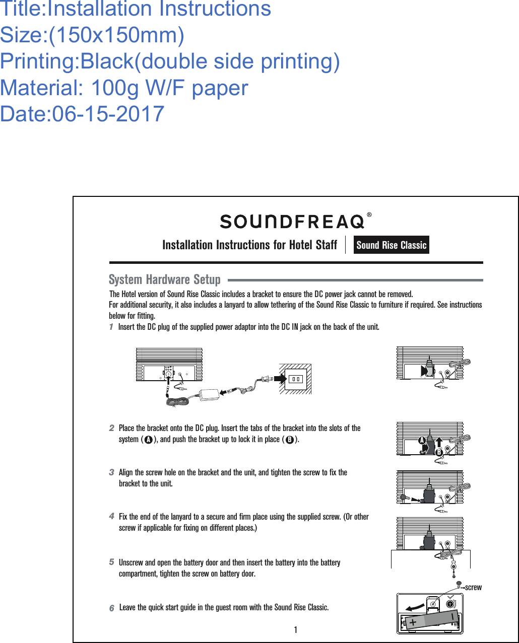 Title:Installation InstructionsSize:(150x150mm)Printing:Black(double side printing)Material: 100g W/F paperDate:06-15-2017 1  Insert the DC plug of the supplied power adaptor into the DC IN jack on the back of the unit. System Hardware SetupThe Hotel version of Sound Rise Classic includes a bracket to ensure the DC power jack cannot be removed.  1Sound Rise ClassicInstallation Instructions for Hotel StaffFor additional security, it also includes a lanyard to allow tethering of the Sound Rise Classic to furniture if required. See instructions below for fitting. 342 AB65Unscrew and open the battery door and then insert the battery into the battery compartment, tighten the screw on battery door.screwPlace the bracket onto the DC plug. Insert the tabs of the bracket into the slots of the system (     ), and push the bracket up to lock it in place (     ).  Align the screw hole on the bracket and the unit, and tighten the screw to fix the bracket to the unit. Fix the end of the lanyard to a secure and firm place using the supplied screw. (Or other screw if applicable for fixing on different places.)Leave the quick start guide in the guest room with the Sound Rise Classic. 12V12V12VBA12V12V