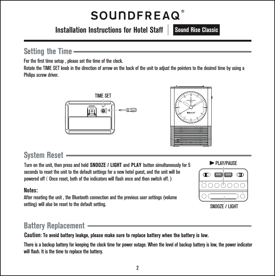 2Sound Rise ClassicInstallation Instructions for Hotel StaffBattery ReplacementThere is a backup battery for keeping the clock time for power outage. When the level of backup battery is low, the power indicator will flash. It is the time to replace the battery.Caution: To avoid battery leakge, please make sure to replace battery when the battery is low.Setting the TimeFor the first time setup , please set the time of the clock.Rotate the TIME SET knob in the direction of arrow on the back of the unit to adjust the pointers to the desired time by using a Philips screw driver.TIME SETSystem Reset Notes: Turn on the unit, then press and hold SNOOZE / LIGHT and PLAY button simultaneously for 5 seconds to reset the unit to the default settings for a new hotel guest, and the unit will be powered off ( Once reset, both of the indicators will flash once and then switch off. )After reseting the unit , the Bluetooth connection and the previous user settings (volume setting) will also be reset to the default setting.    SNOOZE / LIGHTPLAY/PAUSE