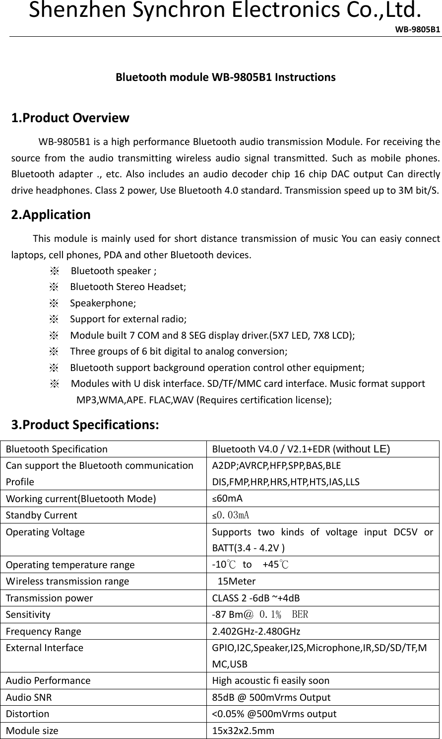 ShenzhenSynchronElectronicsCo.,Ltd.                   WB‐9805B1 BluetoothmoduleWB‐9805B1Instructions1.ProductOverviewWB‐9805B1isahighperformanceBluetoothaudiotransmissionModule.Forreceivingthesourcefromtheaudiotransmittingwirelessaudiosignaltransmitted.Suchasmobilephones.Bluetoothadapter.,etc.Alsoincludesanaudiodecoderchip16chipDACoutputCandirectlydriveheadphones.Class2power,UseBluetooth4.0standard.Transmissionspeedupto3Mbit/S.2.ApplicationThismoduleismainlyusedforshortdistancetransmissionofmusicYoucaneasiyconnectlaptops,cellphones,PDAandotherBluetoothdevices.※Bluetoothspeaker;※  BluetoothStereoHeadset;※  Speakerphone;※  Supportforexternalradio;※  Modulebuilt7COMand8SEGdisplaydriver.(5X7LED,7X8LCD);※  Threegroupsof6bitdigitaltoanalogconversion;※  Bluetoothsupportbackgroundoperationcontrolotherequipment;       ※  ModuleswithUdiskinterface.SD/TF/MMCcardinterface.MusicformatsupportMP3,WMA,APE.FLAC,WAV(Requirescertificationlicense);3.ProductSpecifications:BluetoothSpecificationBluetoothV4.0/V2.1+EDR(without LE)CansupporttheBluetoothcommunicationProfileA2DP;AVRCP,HFP,SPP,BAS,BLEDIS,FMP,HRP,HRS,HTP,HTS,IAS,LLSWorkingcurrent(BluetoothMode)≤60mAStandbyCurrent≤0.03mAOperatingVoltageSupportstwokindsofvoltageinputDC5VorBATT(3.4‐4.2V)Operatingtemperaturerange‐10℃to+45℃Wirelesstransmissionrange15MeterTransmissionpowerCLASS2‐6dB~+4dBSensitivity‐87Bm＠ 0.1﹪ BERFrequencyRange2.402GHz‐2.480GHzExternalInterfaceGPIO,I2C,Speaker,I2S,Microphone,IR,SD/SD/TF,MMC,USBAudioPerformanceHighacousticfieasilysoonAudioSNR85dB@500mVrmsOutputDistortion&lt;0.05%@500mVrmsoutputModulesize15x32x2.5mm