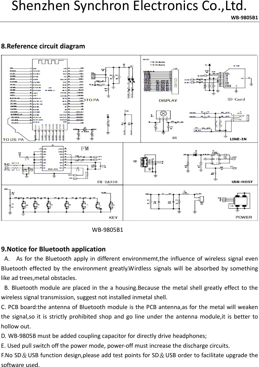 ShenzhenSynchronElectronicsCo.,Ltd.                   WB‐9805B1 8.ReferencecircuitdiagramWB‐9805B19.NoticeforBluetoothapplicationA.AsfortheBluetoothapplyindifferentenvironmemt,theinfluenceofwirelesssignalevenBluetootheffectedbytheenvironmentgreatly.Wirdlesssignalswillbeabsorbedbysomethinglikeadtrees,metalobstacles.B.Bluetoothmoduleareplacedintheahousing.Becausethemetalshellgreatlyeffecttothewirelesssignaltransmission,suggestnotinstalledinmetalshell.C.PCBboard:theantennaofBluetoothmoduleisthePCBantenna,asforthemetalwillweakenthesignal,soitisstrictlyprohibitedshopandgolineundertheantennamodule,itisbettertohollowout.D.WB‐9805Bmustbeaddedcouplingcapacitorfordirectlydriveheadphones;E.Usedpullswitchoffthepowermode,power‐offmustincreasethedischargecircuits.F.NoSD＆USBfunctiondesign,pleaseaddtestpointsforSD＆USBordertofacilitateupgradethesoftwareused.