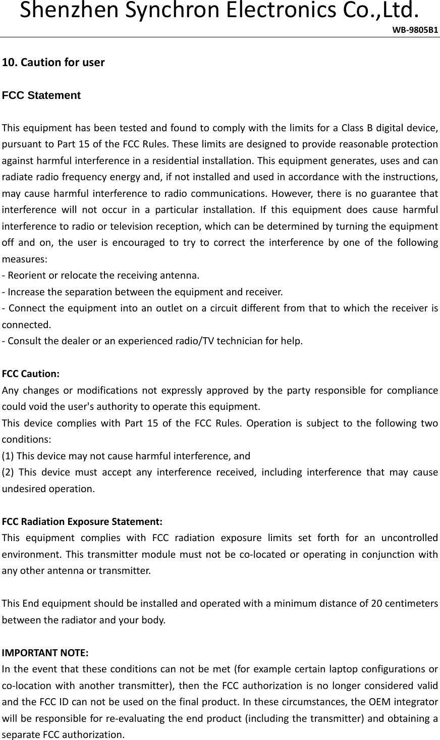 ShenzhenSynchronElectronicsCo.,Ltd.                   WB‐9805B1 10.Cautionforuser FCC Statement  ThisequipmenthasbeentestedandfoundtocomplywiththelimitsforaClassBdigitaldevice,pursuanttoPart15oftheFCCRules.Theselimitsaredesignedtoprovidereasonableprotectionagainstharmfulinterferenceinaresidentialinstallation.Thisequipmentgenerates,usesandcanradiateradiofrequencyenergyand,ifnotinstalledandusedinaccordancewiththeinstructions,maycauseharmfulinterferencetoradiocommunications.However,thereisnoguaranteethatinterferencewillnotoccurinaparticularinstallation.Ifthisequipmentdoescauseharmfulinterferencetoradioortelevisionreception,whichcanbedeterminedbyturningtheequipmentoffandon,theuserisencouragedtotrytocorrecttheinterferencebyoneofthefollowingmeasures: ‐Reorientorrelocatethereceivingantenna. ‐Increasetheseparationbetweentheequipmentandreceiver. ‐ Connecttheequipmentintoanoutletonacircuitdifferentfromthattowhichthereceiverisconnected. ‐Consultthedealeroranexperiencedradio/TVtechnicianforhelp.  FCCCaution: Anychangesormodificationsnotexpresslyapprovedbythepartyresponsibleforcompliancecouldvoidtheuser&apos;sauthoritytooperatethisequipment. ThisdevicecomplieswithPart15oftheFCCRules.Operationissubjecttothefollowingtwoconditions: (1)Thisdevicemaynotcauseharmfulinterference,and (2)Thisdevicemustacceptanyinterferencereceived,includinginterferencethatmaycauseundesiredoperation.  FCCRadiationExposureStatement: ThisequipmentcomplieswithFCCradiationexposurelimitssetforthforanuncontrolledenvironment.Thistransmittermodulemustnotbeco‐locatedoroperatinginconjunctionwithanyotherantennaortransmitter.  ThisEndequipmentshouldbeinstalledandoperatedwithaminimumdistanceof20centimetersbetweentheradiatorandyourbody.  IMPORTANTNOTE: Intheeventthattheseconditionscannotbemet(forexamplecertainlaptopconfigurationsorco‐locationwithanothertransmitter),thentheFCCauthorizationisnolongerconsideredvalidandtheFCCIDcannotbeusedonthefinalproduct.Inthesecircumstances,theOEMintegratorwillberesponsibleforre‐evaluatingtheendproduct(includingthetransmitter)andobtainingaseparateFCCauthorization.  