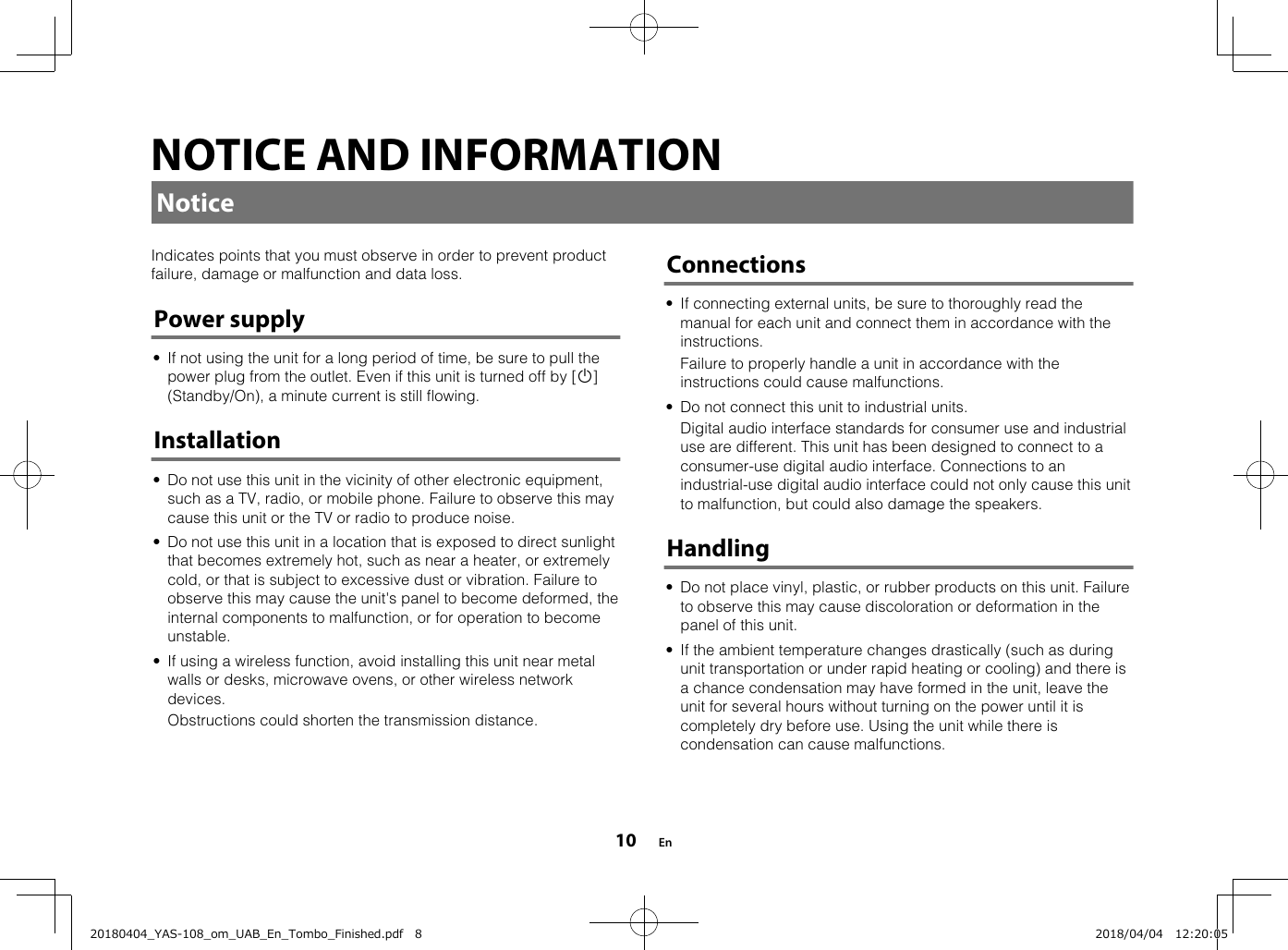 NOTICE AND INFORMATIONNoticeIndicates points that you must observe in order to prevent productfailure, damage or malfunction and data loss.Power supply• If not using the unit for a long period of time, be sure to pull thepower plug from the outlet. Even if this unit is turned off by [z](Standby/On), a minute current is still flowing.Installation• Do not use this unit in the vicinity of other electronic equipment,such as a TV, radio, or mobile phone. Failure to observe this maycause this unit or the TV or radio to produce noise.• Do not use this unit in a location that is exposed to direct sunlightthat becomes extremely hot, such as near a heater, or extremelycold, or that is subject to excessive dust or vibration. Failure toobserve this may cause the unit&apos;s panel to become deformed, theinternal components to malfunction, or for operation to becomeunstable.• If using a wireless function, avoid installing this unit near metalwalls or desks, microwave ovens, or other wireless networkdevices.  Obstructions could shorten the transmission distance.   Connections• If connecting external units, be sure to thoroughly read themanual for each unit and connect them in accordance with theinstructions.  Failure to properly handle a unit in accordance with theinstructions could cause malfunctions.• Do not connect this unit to industrial units.  Digital audio interface standards for consumer use and industrialuse are different. This unit has been designed to connect to aconsumer-use digital audio interface. Connections to anindustrial-use digital audio interface could not only cause this unitto malfunction, but could also damage the speakers.Handling• Do not place vinyl, plastic, or rubber products on this unit. Failureto observe this may cause discoloration or deformation in thepanel of this unit.• If the ambient temperature changes drastically (such as duringunit transportation or under rapid heating or cooling) and there isa chance condensation may have formed in the unit, leave theunit for several hours without turning on the power until it iscompletely dry before use. Using the unit while there iscondensation can cause malfunctions.  En1020180404_YAS-108_om_UAB_En_Tombo_Finished.pdf   8 2018/04/04   12:20:05