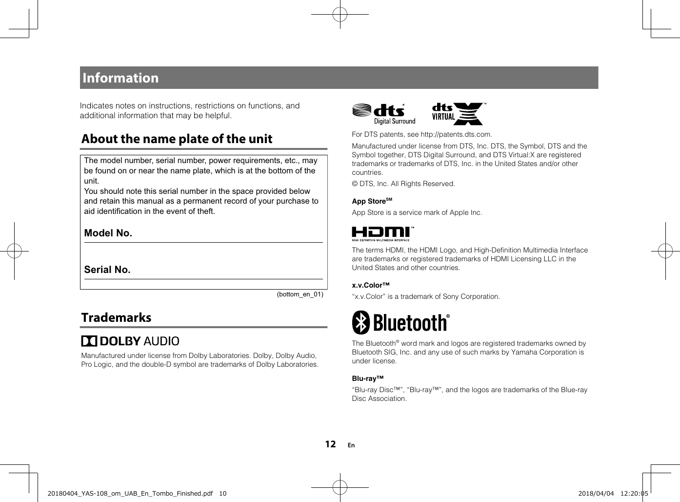 InformationIndicates notes on instructions, restrictions on functions, andadditional information that may be helpful.About the name plate of the unitThe model number, serial number, power requirements, etc., may be found on or near the name plate, which is at the bottom of the unit.You should note this serial number in the space provided below and retain this manual as a permanent record of your purchase to aid identification in the event of theft.Model No. Serial No.(bottom_en_01)TrademarksManufactured under license from Dolby Laboratories. Dolby, Dolby Audio,Pro Logic, and the double-D symbol are trademarks of Dolby Laboratories.    For DTS patents, see http://patents.dts.com.Manufactured under license from DTS, Inc. DTS, the Symbol, DTS and theSymbol together, DTS Digital Surround, and DTS Virtual:X are registeredtrademarks or trademarks of DTS, Inc. in the United States and/or othercountries.© DTS, Inc. All Rights Reserved.App StoreSMApp Store is a service mark of Apple Inc.The terms HDMI, the HDMI Logo, and High-Definition Multimedia Interfaceare trademarks or registered trademarks of HDMI Licensing LLC in theUnited States and other countries.x.v.Color™“x.v.Color” is a trademark of Sony Corporation.The Bluetooth® word mark and logos are registered trademarks owned byBluetooth SIG, Inc. and any use of such marks by Yamaha Corporation isunder license.Blu-ray™“Blu-ray Disc™”, “Blu-ray™”, and the logos are trademarks of the Blue-rayDisc Association.En1220180404_YAS-108_om_UAB_En_Tombo_Finished.pdf   10 2018/04/04   12:20:05