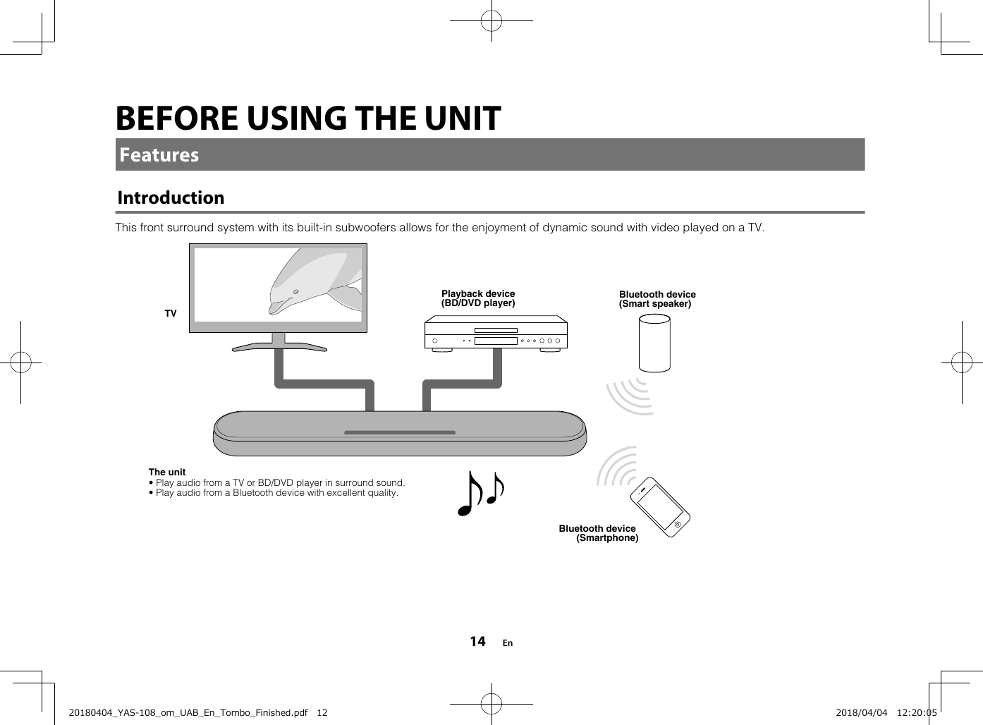 BEFORE USING THE UNITFeaturesIntroductionThis front surround system with its built-in subwoofers allows for the enjoyment of dynamic sound with video played on a TV.The unitPlayback device (BD/DVD player)Bluetooth device (Smartphone)TV• Play audio from a TV or BD/DVD player in surround sound.• Play audio from a Bluetooth device with excellent quality.Bluetooth device (Smart speaker) En1420180404_YAS-108_om_UAB_En_Tombo_Finished.pdf   12 2018/04/04   12:20:05