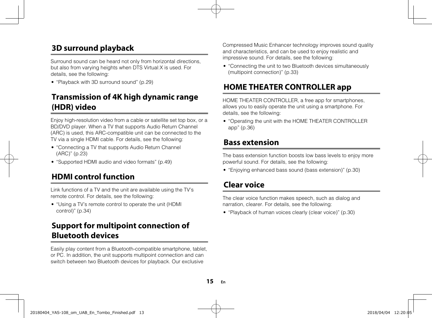 3D surround playbackSurround sound can be heard not only from horizontal directions,but also from varying heights when DTS Virtual:X is used. Fordetails, see the following:• “Playback with 3D surround sound” (p.29)Transmission of 4K high dynamic range(HDR) videoEnjoy high-resolution video from a cable or satellite set top box, or aBD/DVD player. When a TV that supports Audio Return Channel(ARC) is used, this ARC-compatible unit can be connected to theTV via a single HDMI cable. For details, see the following:• “Connecting a TV that supports Audio Return Channel(ARC)” (p.23)• “Supported HDMI audio and video formats” (p.49)HDMI control functionLink functions of a TV and the unit are available using the TV’sremote control. For details, see the following:• “Using a TV’s remote control to operate the unit (HDMIcontrol)” (p.34)Support for multipoint connection ofBluetooth devicesEasily play content from a Bluetooth-compatible smartphone, tablet,or PC. In addition, the unit supports multipoint connection and canswitch between two Bluetooth devices for playback. Our exclusive    Compressed Music Enhancer technology improves sound qualityand characteristics, and can be used to enjoy realistic andimpressive sound. For details, see the following:• “Connecting the unit to two Bluetooth devices simultaneously(multipoint connection)” (p.33)HOME THEATER CONTROLLER appHOME THEATER CONTROLLER, a free app for smartphones,allows you to easily operate the unit using a smartphone. Fordetails, see the following:• “Operating the unit with the HOME THEATER CONTROLLERapp” (p.36)Bass extensionThe bass extension function boosts low bass levels to enjoy morepowerful sound. For details, see the following:• “Enjoying enhanced bass sound (bass extension)” (p.30)Clear voiceThe clear voice function makes speech, such as dialog andnarration, clearer. For details, see the following:• “Playback of human voices clearly (clear voice)” (p.30)   En1520180404_YAS-108_om_UAB_En_Tombo_Finished.pdf   13 2018/04/04   12:20:05