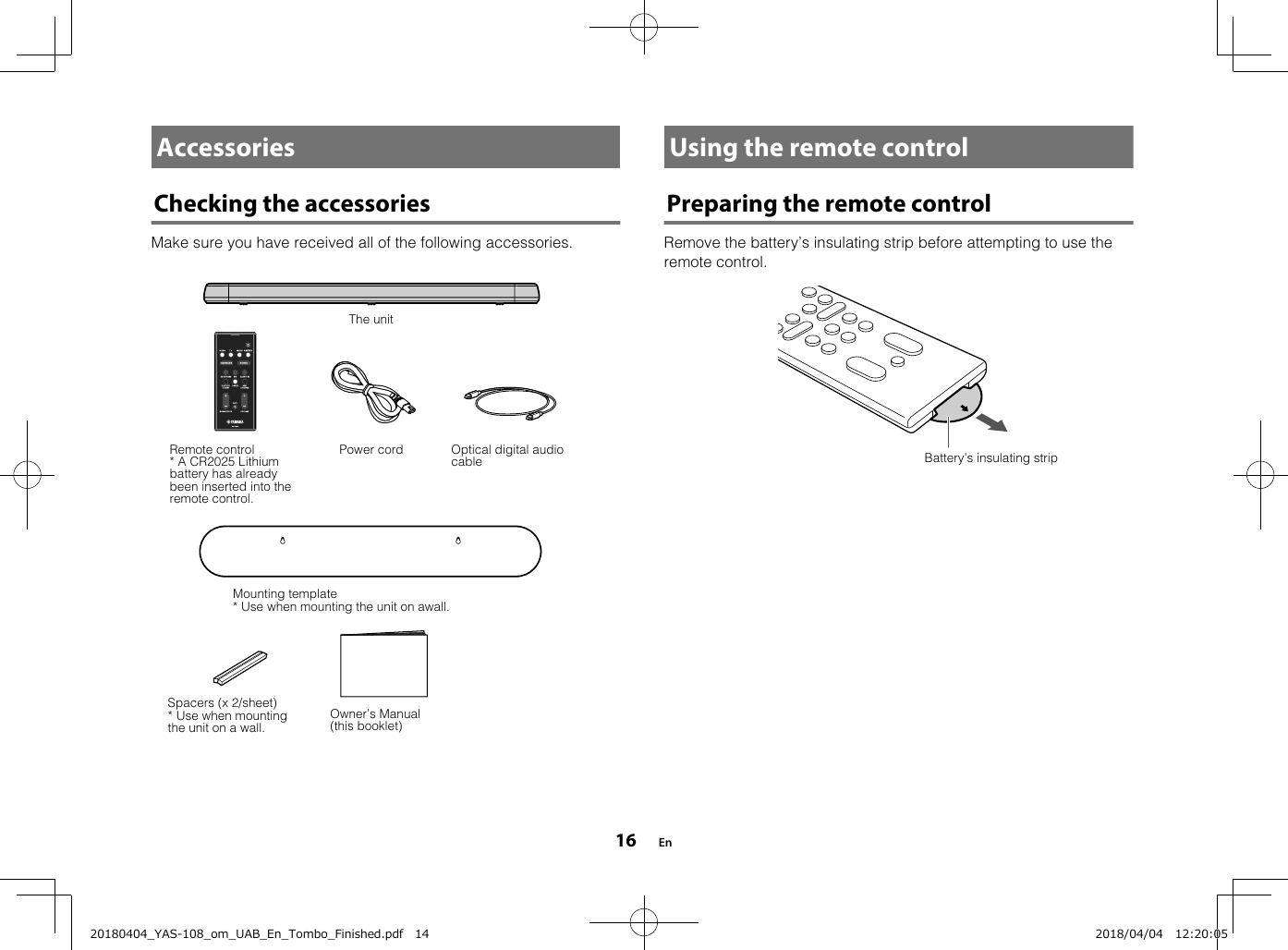 AccessoriesChecking the accessoriesMake sure you have received all of the following accessories.Power cordThe unitRemote control* A CR2025 Lithiumbattery has alreadybeen inserted into theremote control.Optical digital audiocableMounting template* Use when mounting the unit on awall.Spacers (x 2/sheet)* Use when mountingthe unit on a wall. Owner’s Manual(this booklet)  Using the remote controlPreparing the remote controlRemove the battery’s insulating strip before attempting to use theremote control.Battery’s insulating strip  En1620180404_YAS-108_om_UAB_En_Tombo_Finished.pdf   14 2018/04/04   12:20:05