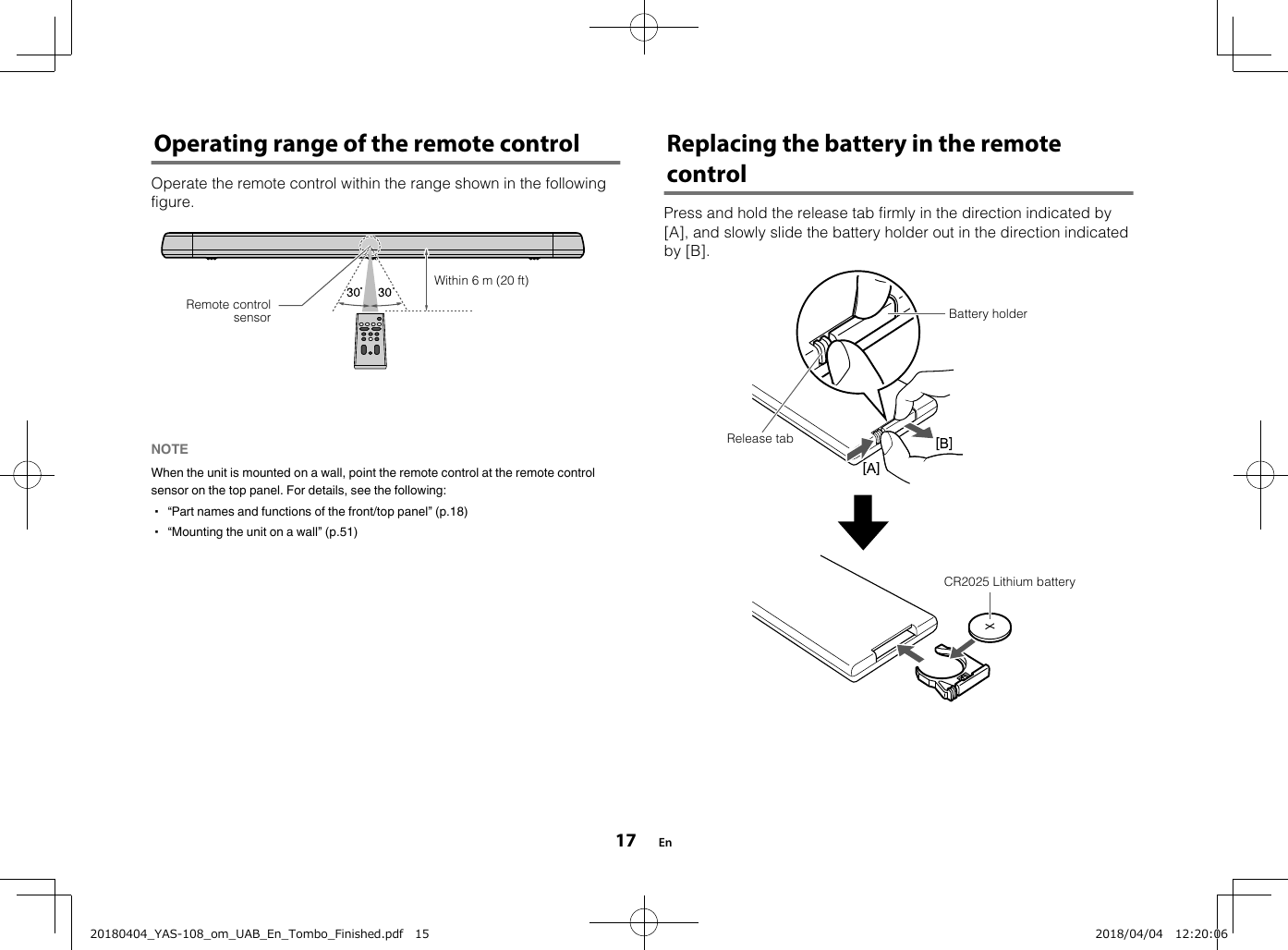 Operating range of the remote controlOperate the remote control within the range shown in the followingfigure.Within 6 m (20 ft)Remote controlsensorNOTE When the unit is mounted on a wall, point the remote control at the remote controlsensor on the top panel. For details, see the following:▪ “Part names and functions of the front/top panel” (p.18)▪ “Mounting the unit on a wall” (p.51) Replacing the battery in the remotecontrolPress and hold the release tab firmly in the direction indicated by[A], and slowly slide the battery holder out in the direction indicatedby [B].Battery holderRelease tabCR2025 Lithium battery En1720180404_YAS-108_om_UAB_En_Tombo_Finished.pdf   15 2018/04/04   12:20:06