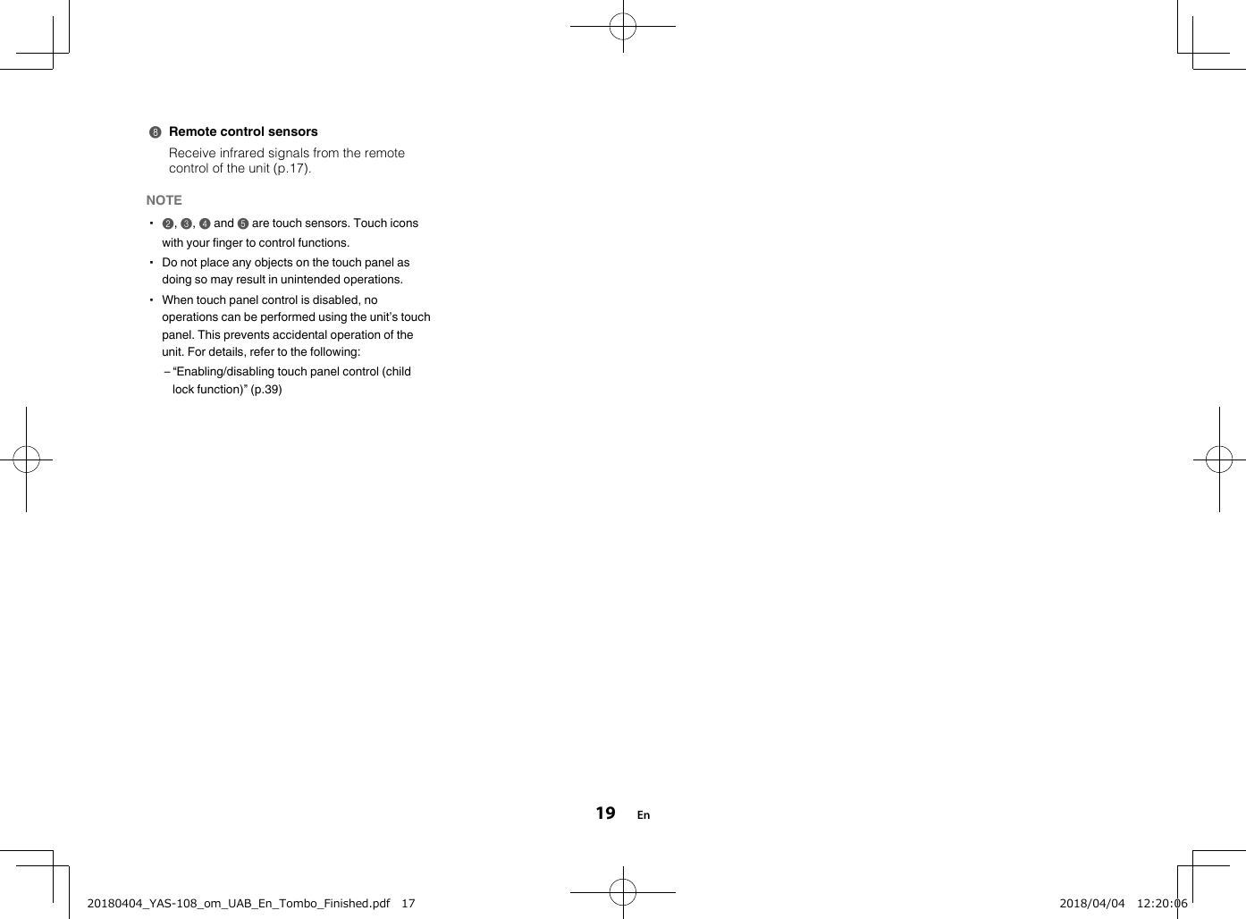 8Remote control sensorsReceive infrared signals from the remotecontrol of the unit (p.17).NOTE▪2, 3, 4 and 5 are touch sensors. Touch iconswith your finger to control functions.▪ Do not place any objects on the touch panel asdoing so may result in unintended operations.▪ When touch panel control is disabled, nooperations can be performed using the unit’s touchpanel. This prevents accidental operation of theunit. For details, refer to the following:– “Enabling/disabling touch panel control (childlock function)” (p.39)En1920180404_YAS-108_om_UAB_En_Tombo_Finished.pdf   17 2018/04/04   12:20:06